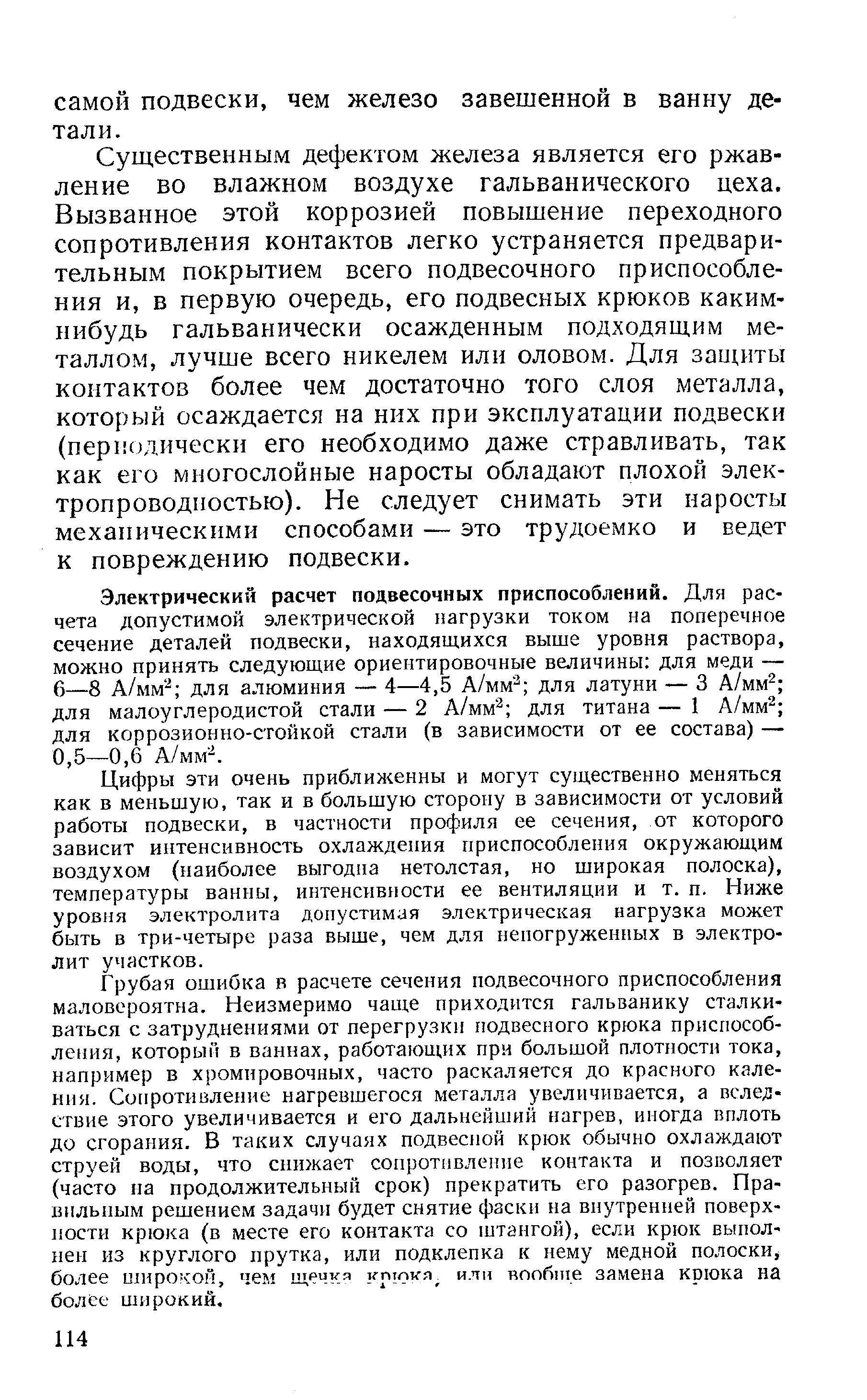 Существенным дефектом железа является его ржавление во влажном воздухе гальванического цеха. Вызванное этой коррозией повышение переходного сопротивления контактов легко устраняется предварительным покрытием всего подвесочного приспособления и, в первую очередь, его подвесных крюков каким-нибудь гальванически осажденным подходящим металлом, лучше всего никелем или оловом. Для защиты контактов более чем достаточно того слоя металла, который осаждается на них при эксплуатации подвески (периодически его необходимо даже стравливать, так как его многослойные наросты обладают плохой электропроводностью). Не следует снимать эти наросты механическими способами — это трудоемко и ведет к повреждению подвески.
