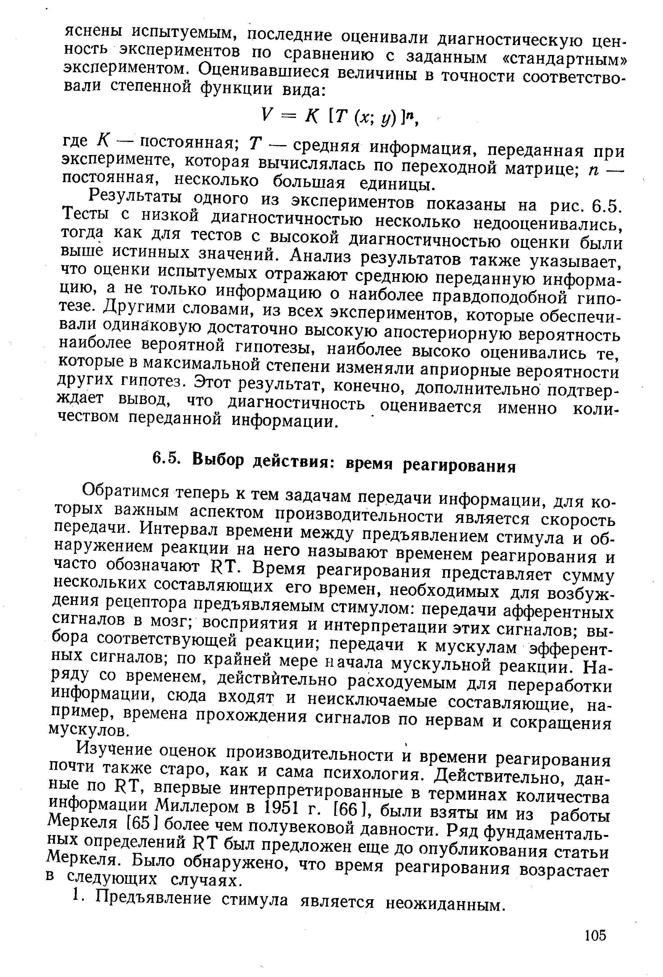 Обратимся теперь к тем задачам передачи информации, для которых важным аспектом производительности является скорость передачи. Интервал времени между предъявлением стимула и обнаружением реакции на него называют временем реагирования и часто обозначают RT. Время реагирования представляет сумму нескольких составляющих его времен, необходимых для возбуждения рецептора предъявляемым стимулом передачи афферентных сигналов в мозг восприятия и интерпретации этих сигналов выбора соответствующей реакции передачи к мускулам эфферентных сигналов по крайней мере начала мускульной реакции. Наряду со временем, действительно расходуемым для переработки информации, сюда входят и неисключаемые составляющие, например, времена прохождения сигналов по нервам и сокращения мускулов.
