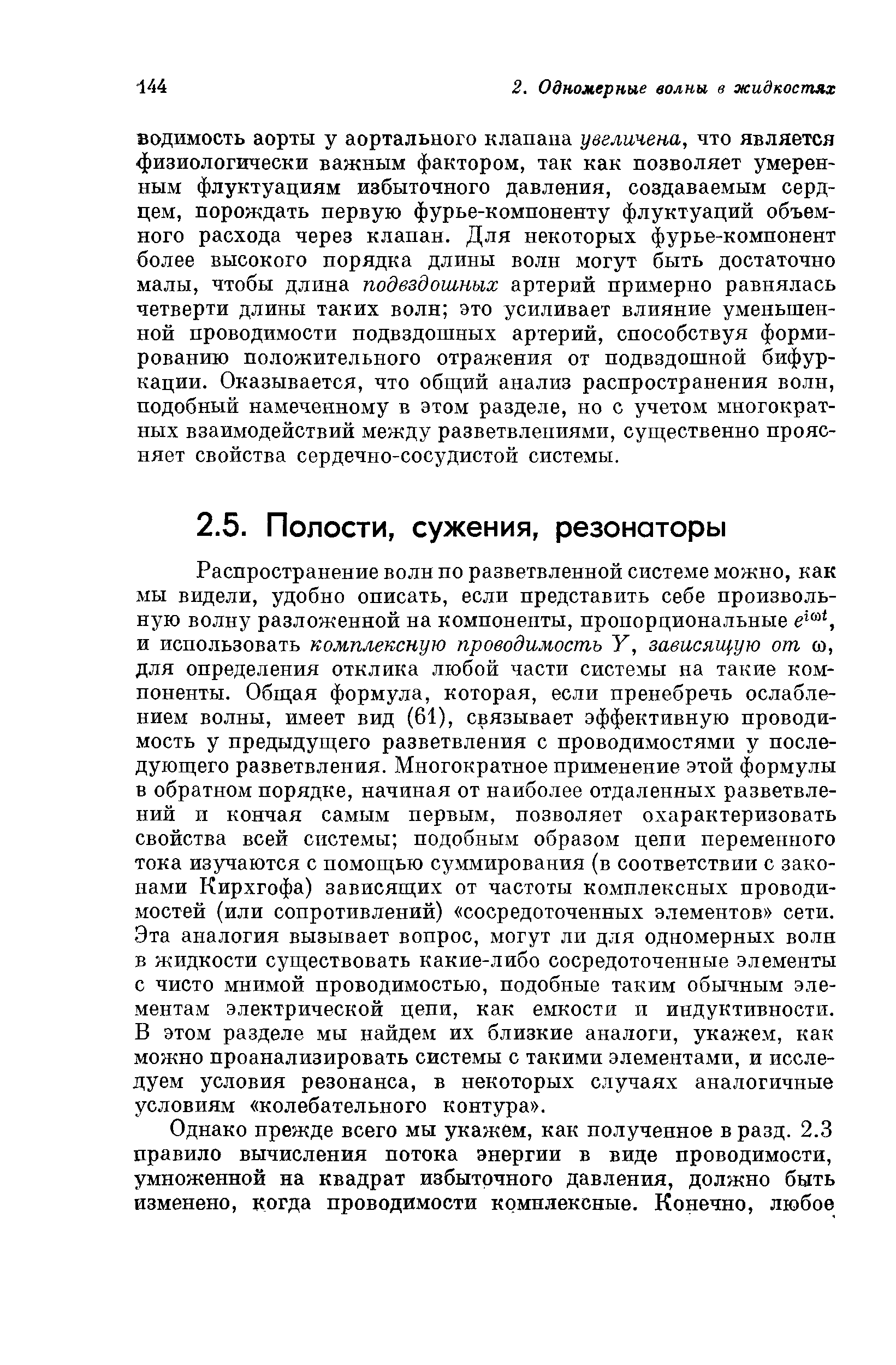 Распространение волн по разветвленной системе можно, как мы видели, удобно описать, если представить себе произвольную волну разложенной на компоненты, пропорциональные е , и использовать комплексную проводимость У, зависящую от ю, для определения отклика любой части системы на такие компоненты. Общая формула, которая, если пренебречь ослаблением волны, имеет вид (61), связывает эффективную проводимость у предыдущего разветвления с проводимостями у последующего разветвления. Многократное применение этой формулы в обратном порядке, начиная от наиболее отдаленных разветвлений и кончая самым первым, позволяет охарактеризовать свойства всей системы подобным образом цепи переменного тока изучаются с помощью суммирования (в соответствии с законами Кирхгофа) зависящих от частоты комплексных проводимостей (или сопротивлений) сосредоточенных элементов сети. Эта аналогия вызывает вопрос, могут ли для одномерных волн в жидкости существовать какие-либо сосредоточенные элементы с чисто мнимой проводимостью, подобные таким обычным элементам электрической цепи, как емкости и индуктивности. В этом разделе мы найдем их близкие аналоги, укажем, как можно проанализировать системы с такими элементами, и исследуем условия резонанса, в некоторых случаях аналогичные условиям колебательного контура .
