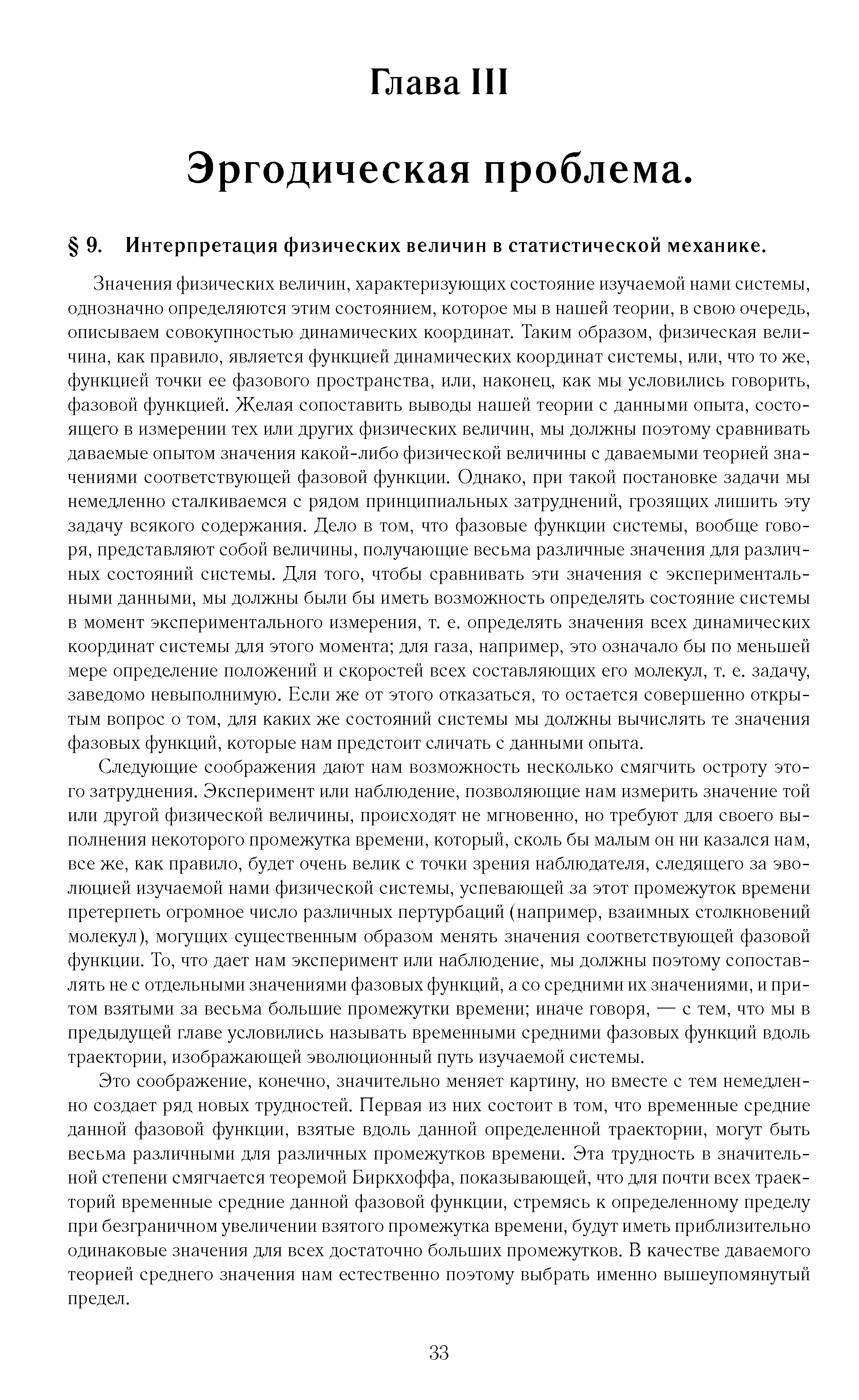 Значения физических величин, характеризующих состояние изучаемой нами системы, однозначно определяются этим состоянием, которое мы в нашей теории, в свою очередь, описываем совокупностью динамических координат. Таким образом, физическая величина, как правило, является функцией динамических координат системы, или, что то же, функцией точки ее фазового пространства, или, наконец, как мы условились говорить, фазовой функцией. Желая сопоставить выводы нашей теории с данными опыта, состоящего в измерении тех или других физических величин, мы должны поэтому сравнивать даваемые опытом значения какой-либо физической величины с даваемыми теорией значениями соответствующей фазовой функции. Однако, при такой постановке задачи мы немедленно сталкиваемся с рядом принципиальных затруднений, грозящих лишить эту задачу всякого содержания. Дело в том, что фазовые функции системы, вообще говоря, представляют собой величины, получающие весьма различные значения для различных состояний системы. Для того, чтобы сравнивать эти значения с экспериментальными данными, мы должны были бы иметь возможность определять состояние системы в момент экспериментального измерения, т. е. определять значения всех динамических координат системы для этого момента для газа, например, это означало бы по меньшей мере определение положений и скоростей всех составляющих его молекул, т. е. задачу, заведомо невыполнимую. Если же от этого отказаться, то остается совершенно открытым вопрос о том, для каких же состояний системы мы должны вычислять те значения фазовых функций, которые нам предстоит сличать с данными опыта.
