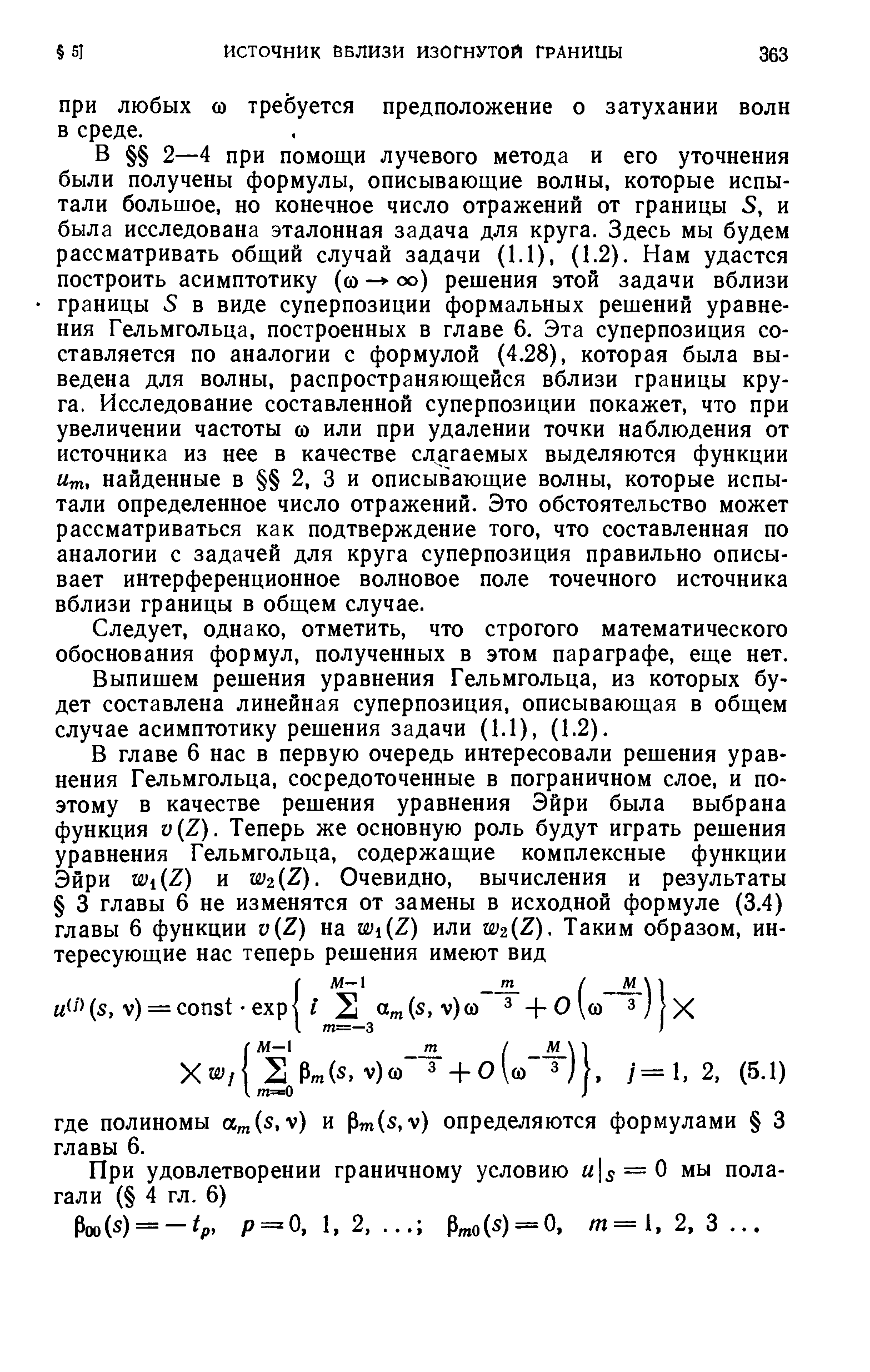 В 2—4 при помощи лучевого метода и его уточнения были получены формулы, описывающие волны, которые испытали большое, но конечное число отражений от границы S, и была исследована эталонная задача для круга. Здесь мы будем рассматривать общий случай задачи (1.1), (1.2). Нам удастся построить асимптотику (со - оо) решения этой задачи вблизи границы S в виде суперпозиции формальных решений уравнения Гельмгольца, построенных в главе 6. Эта суперпозиция составляется по аналогии с формулой (4.28), которая была выведена для волны, распространяющейся вблизи границы круга. Исследование составленной суперпозиции покажет, что при увеличении частоты со или при удалении точки наблюдения от источника из нее в качестве слагаемых выделяются функции Um, найденные в 2, 3 и описывающие волны, которые испытали определенное число отражений. Это обстоятельство может рассматриваться как подтверждение того, что составленная по аналогии с задачей для круга суперпозиция правильно описывает интерференционное волновое поле точечного источника вблизи границы в общем случае.
