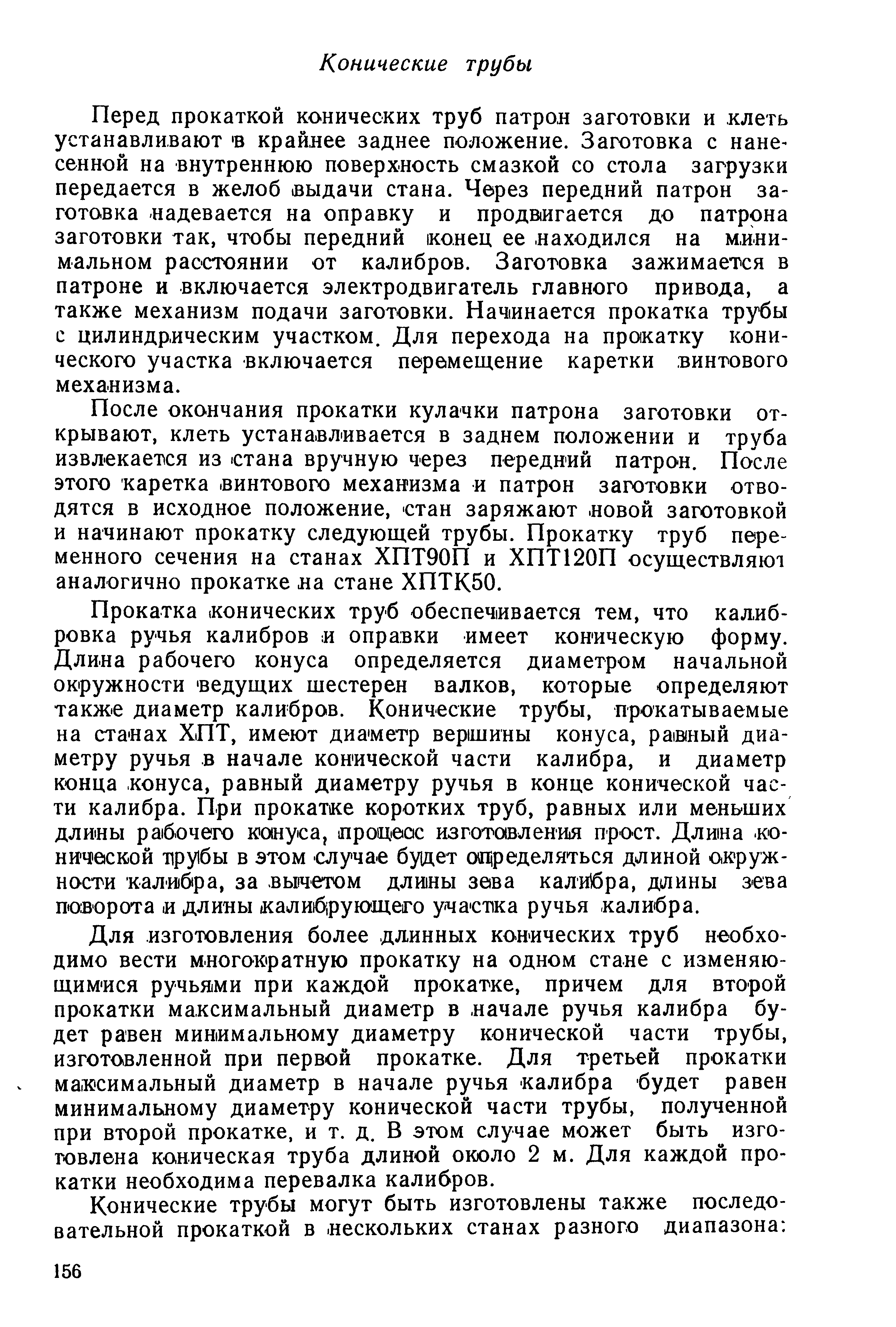 Перед прокаткой конических труб патрон заготовки и клеть устанавливают в крайнее заднее положение. Заготовка с нанесенной на внутреннюю поверхность смазкой со стола загрузки передается в желоб выдачи стана. Через передний патрон за-готовка надевается на оправку и продв1Игается до патрона заготовки так, чтобы передний конец ее. находился на м.ини-мальном расстоянии от калибров. Заготовка зажимается в патроне и включается электродвигатель главного привода, а также механизм подачи заготовки. Начинается прокатка трубы с цилиндрическим участком. Для перехода на прокатку конического участка включается перемещение каретки винтового механизма.
