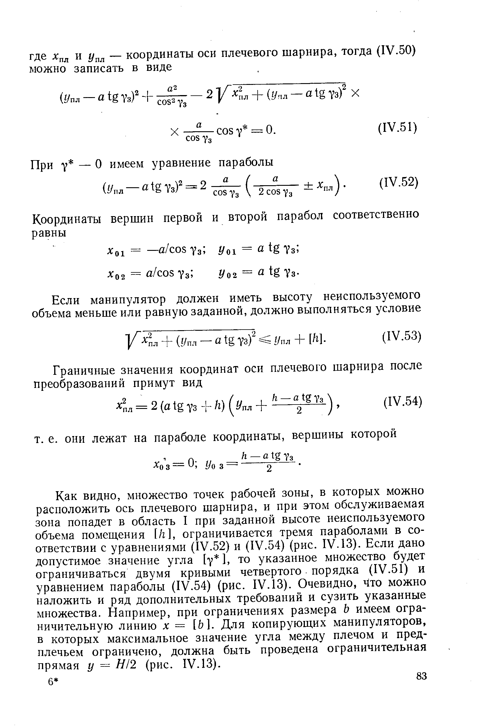 Как видно, множество точек рабочей зоны, в которых можно расположить ось плечевого шарнира, и при этом обслуживаемая зона попадет в область I при заданной высоте неиспользуемого объема помещения [h], ограничивается тремя параболами в соответствии с уравнениями (IV.52) и (IV.54) (рис. IV. 13). Если дано допустимое значение угла [у ], то указанное множество будет ограничиваться двумя кривыми четвертого порядка (IV.51) и уравнением параболы (IV.54) (рис. IV. 13). Очевидно, что можно наложить и ряд дополнительных требований и сузить указанные множества. Например, при ограничениях размера Ь имеем ограничительную линию X = [ ]. Для копирующих манипуляторов, в которых максимальное значение угла между плечом и предплечьем ограничено, должна быть проведена ограничительная прямая у = Я/2 (рис. IV. 13).
