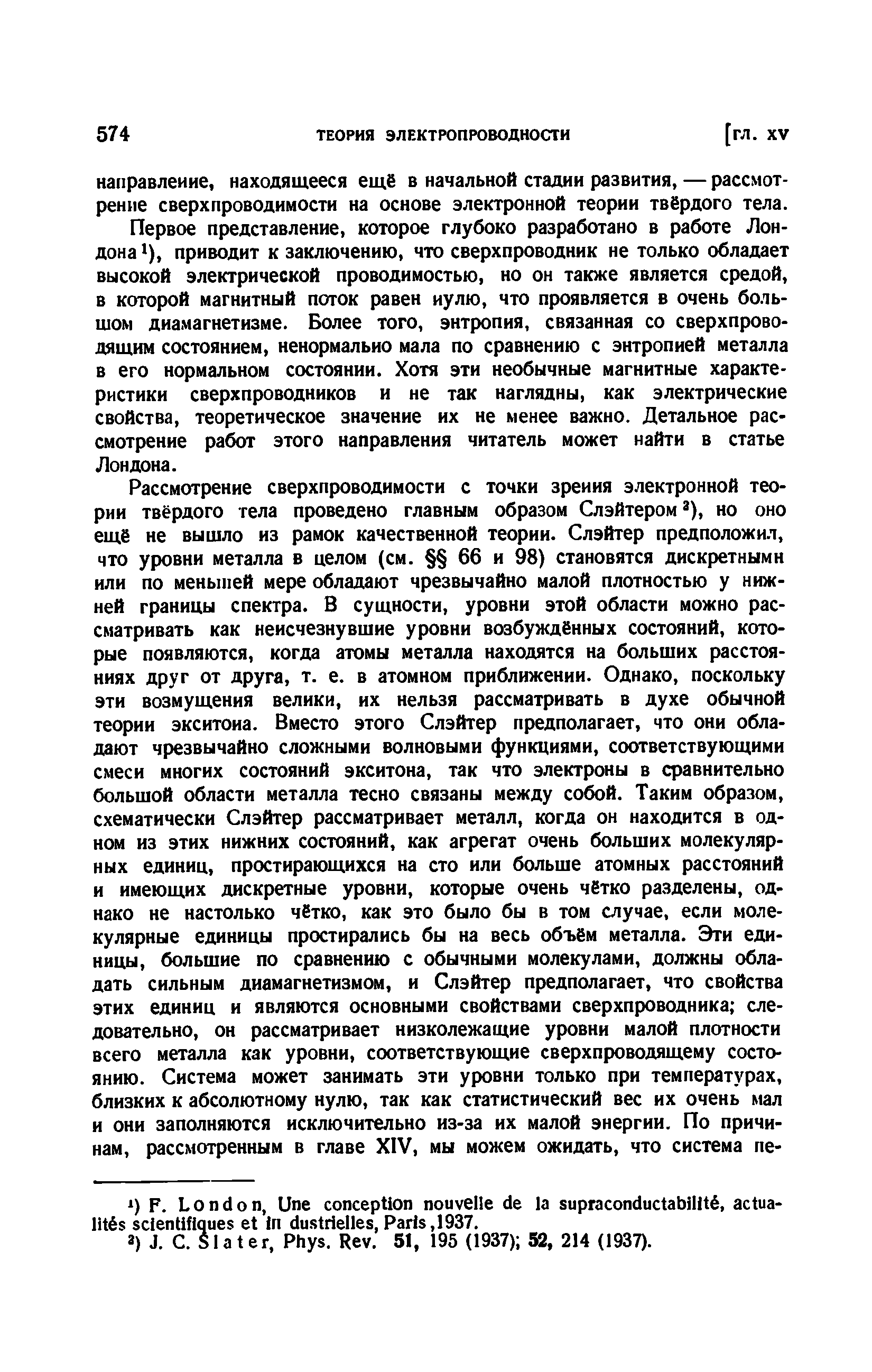 Первое представление, которое глубоко разработано в работе Лондона 1), приводит к заключению, что сверхпроводник не только обладает высокой электрической проводимостью, но он также является средой, в которой магнитный поток равен иулю, что проявляется в очень большом диамагнетизме. Более того, энтропия, связанная со сверхпроводящим состоянием, ненормально мала по сравнению с энтропией металла в его нормальном состоянии. Хотя эти необычные магнитные характеристики сверхпроводников и не так наглядны, как электрические свойства, теоретическое значение их не менее важно. Детальное рассмотрение работ этого направления читатель может найти в статье Лондона.
