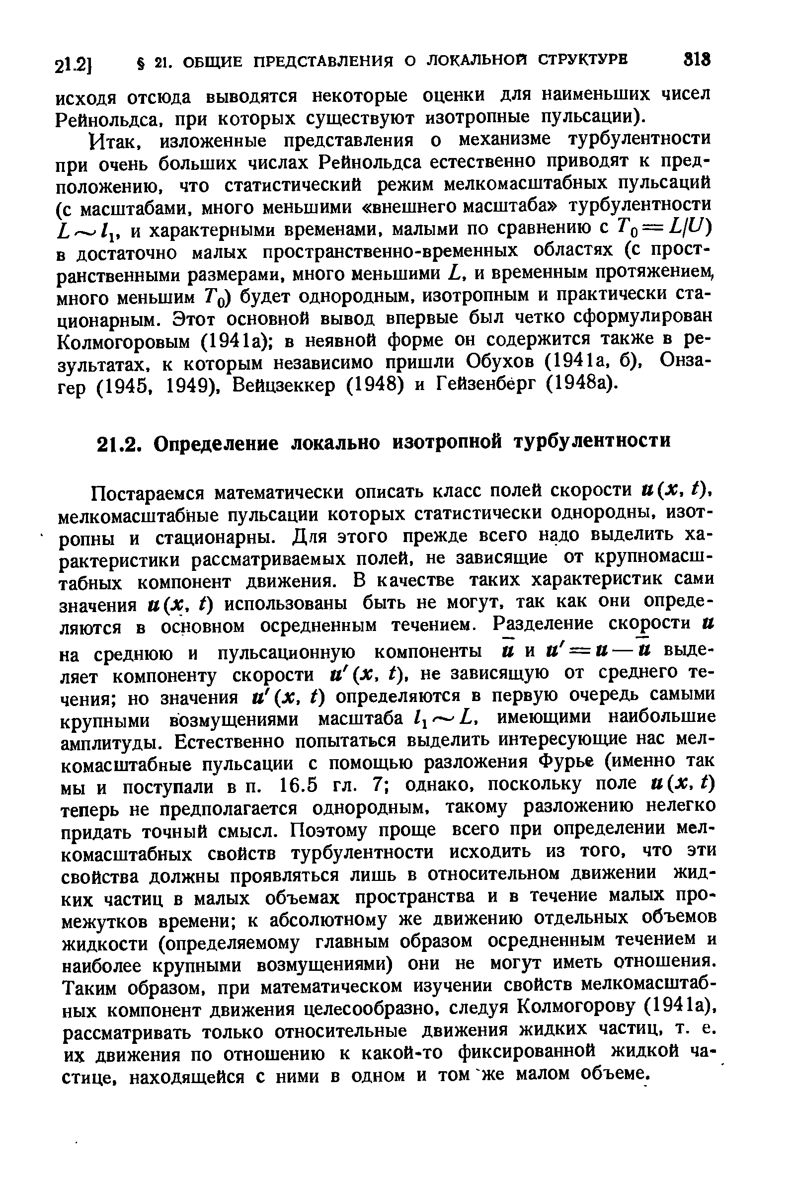 Постараемся математически описать класс полей скорости и х, /). мелкомасштабные пульсации которых статистически однородны, изотропны и стационарны. Для этого прежде всего надо выделить характеристики рассматриваемых полей, не зависящие от крупномасштабных компонент движения. В качестве таких характеристик сами значения и х, () использованы быть не могут, так как они определяются в основном осредненным течением. Разделение скорости и на среднюю и пульсационную компоненты и и и —и — и выделяет компоненту скорости и (х, t), не зависящую от среднего течения но значения и (х, t) определяются в первую очередь самыми крупными возмущениями масштаба 1 — Ь, имеющими наибольшие амплитуды. Естественно попытаться выделить интересующие нас мелкомасштабные пульсации с помощью разложения Фурье (именно так мы и поступали в п, 16.5 гл. 7 однако, поскольку поле и х,1) теперь не предполагается однородным, такому разложению нелегко придать точный смысл. Поэтому проще всего при определении мелкомасштабных свойств турбулентности исходить из того, что эти свойства должны проявляться лишь в относительном движении жидких частиц в малых объемах пространства и в течение малых промежутков времени к абсолютному же движению отдельных объемов жидкости (определяемому главным образом осредненным течением и наиболее крупными возмущениями) они не могут иметь отношения. Таким образом, при математическом изучении свойств мелкомасштабных компонент движения целесообразно, следуя Колмогорову (1941а), рассматривать только относительные движения жидких частиц, т. е. их движения по отношению к какой-то фиксированной жидкой частице, находящейся с ними в одном и том же малом объеме.
