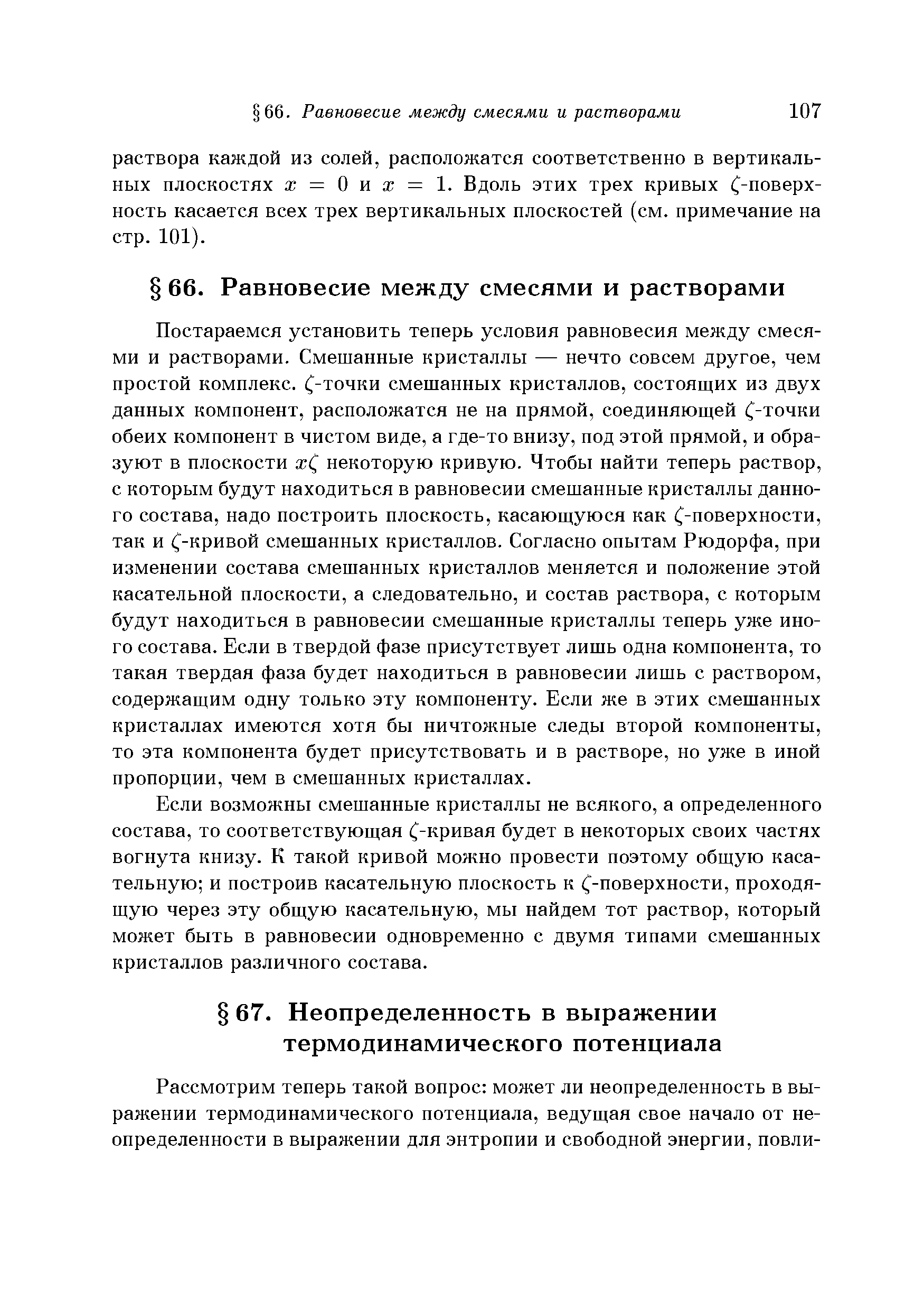 Постараемся установить теперь условия равновесия между смесями и растворами. Смешанные кристаллы — нечто совсем другое, чем простой комплекс, (-точки смешанных кристаллов, состоящих из двух данных компонент, расположатся не на прямой, соединяющей (-точки обеих компонент в чистом виде, а где-то внизу, под этой прямой, и образуют в плоскости ж( некоторую кривую. Чтобы найти теперь раствор, с которым будут находиться в равновесии смешанные кристаллы данного состава, надо построить плоскость, касающуюся как (-поверхности, так и (-кривой смешанных кристаллов. Согласно опытам Рюдорфа, при изменении состава смешанных кристаллов меняется и положение этой касательной плоскости, а следовательно, и состав раствора, с которым будут находиться в равновесии смешанные кристаллы теперь уже иного состава. Если в твердой фазе присутствует лишь одна компонента, то такая твердая фаза будет находиться в равновесии лишь с раствором, содержащим одну только эту компоненту. Если же в этих смешанных кристаллах имеются хотя бы ничтожные следы второй компоненты, то эта компонента будет присутствовать и в растворе, но уже в иной пропорции, чем в смешанных кристаллах.
