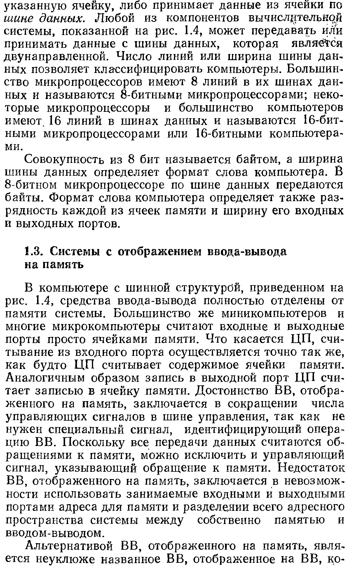 В компьютере с шинной структурой, приведенном ка рис. 1.4, средства ввода-вывода полностью отделены от памяти системы. Большинство же миникомпьютеров и многие микрокомпьютеры считают входные и выходные порты просто ячейками памяти. Что касается ЦП, считывание из входного порта осуществляется точно так же, как будто ЦП считывает содержимое ячейки памяти. Аналогичным образом запись в выходной порт ЦП считает записью в ячейку памяти. Достоинство ВВ, отображенного на память, заключается в сокращении числа управляющих сигналов в шине управления, так как не нужен специальный сигнал, идентифицирующий операцию ВВ. Поскольку все передачи данных считаются обращениями к памяти, можно исключить и управляющий сигнал, указывающий обращение к памяти. Недостаток ВВ, отображенного на память, заключается в невозможности использовать занимаемые входными и выходными портами адреса для памяти и разделедии всего адресного пространства системы между собственно памятью и вводом-выводом.
