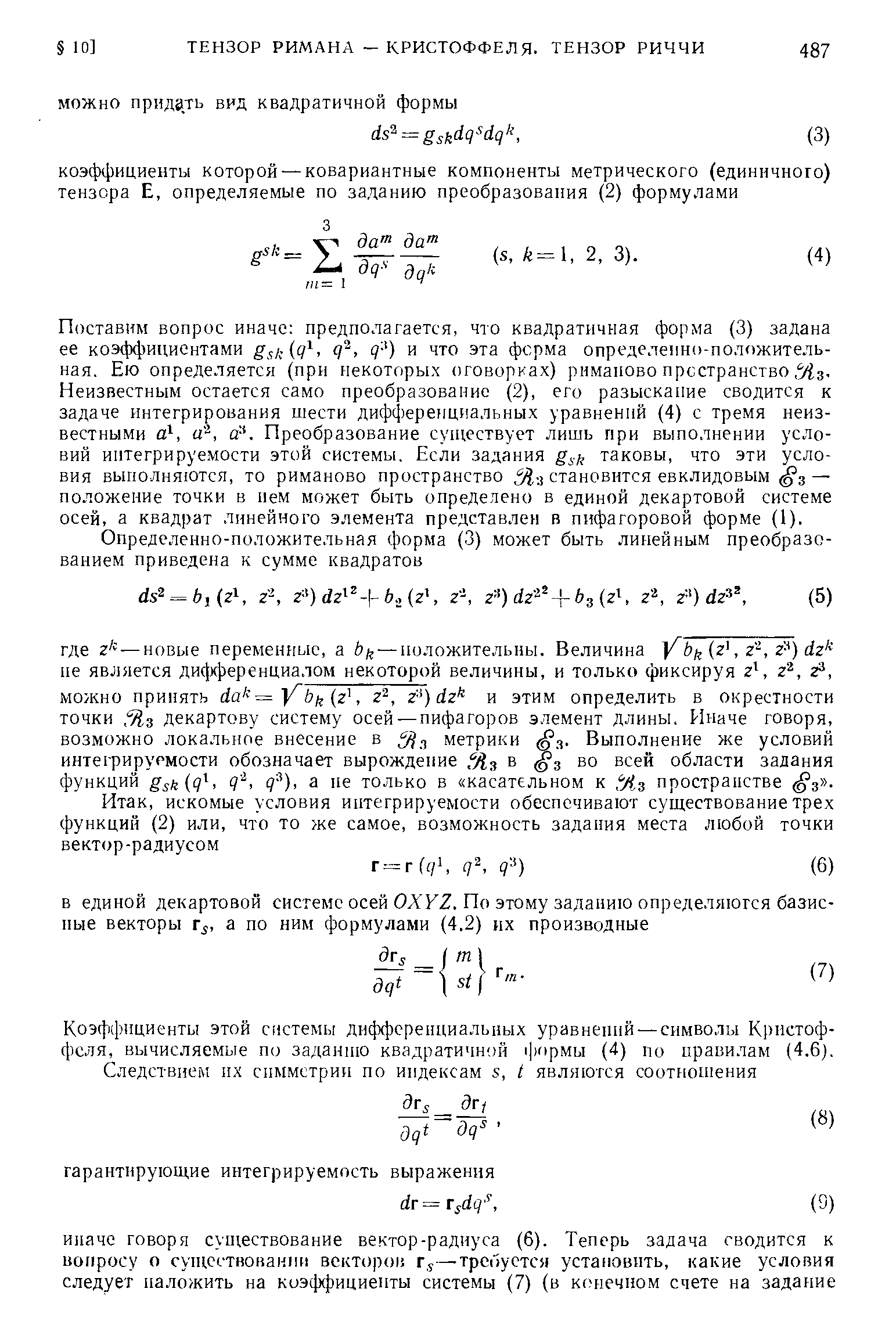 Поставим вопрос иначе предполагается, что квадратичная форма (3) задана ее коэффициентами gsl 9 ) и что эта ферма определенно-положительная. Ею определяется (при некоторых оговорках) римаиово пространство, %з. Неизвестным остается само преобразование (2), его разыскание сводится к задаче интегрирования шести диффереициальных уравнений (4) с тремя неизвестными а , а , а-. Преобразование существует лишь при выполнении условий интегрируемости этой системы. Если задания gs , таковы, что эти условия выполняются, то риманово пространство 5 . становится евклидовым 3 — положение точки в нем может быть определено в единой декартовой системе осей, а квадрат линейного элемента представлен в пифагоровой форме (1).
