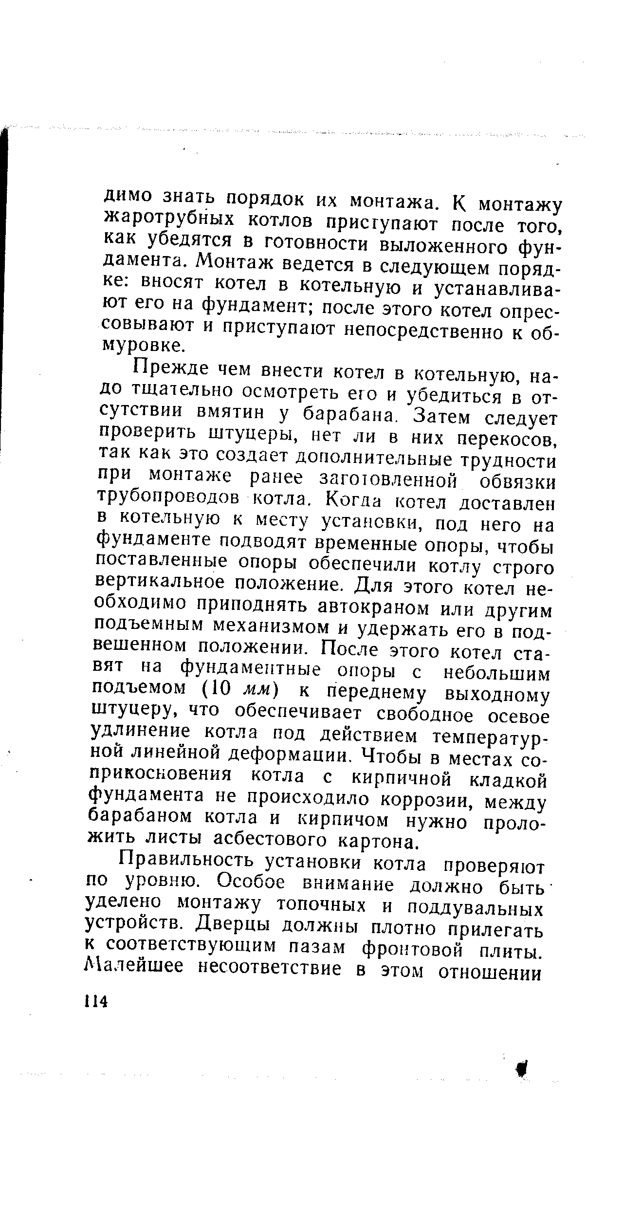 Прежде чем внести котел в котельную, надо тщательно осмотреть ею и убедиться в отсутствии вмятин у барабана. Затем следует проверить штуцеры, нет ли в них перекосов, так как это создает дополнительные трудности при монтаже ранее заготовленной обвязки трубопроводов котла. Когда котел доставлен в котельную к месту установки, под него на фундаменте подводят временные опоры, чтобы поставленные опоры обеспечили котлу строго вертикальное положение. Для этого котел необходимо приподнять автокраном или другим подъемным механизмом и удержать его в подвешенном положении. После этого котел ставят на фундаментные опоры с небольшим подъемом (10 мм) к переднему выходному штуцеру, что обеспечивает свободное осевое удлинение котла под действием температурной линейной деформации. Чтобы в местах соприкосновения котла с кирпичной кладкой фундамента не происходило коррозии, между барабаном котла и кирпичом нужно проложить листы асбестового картона.
