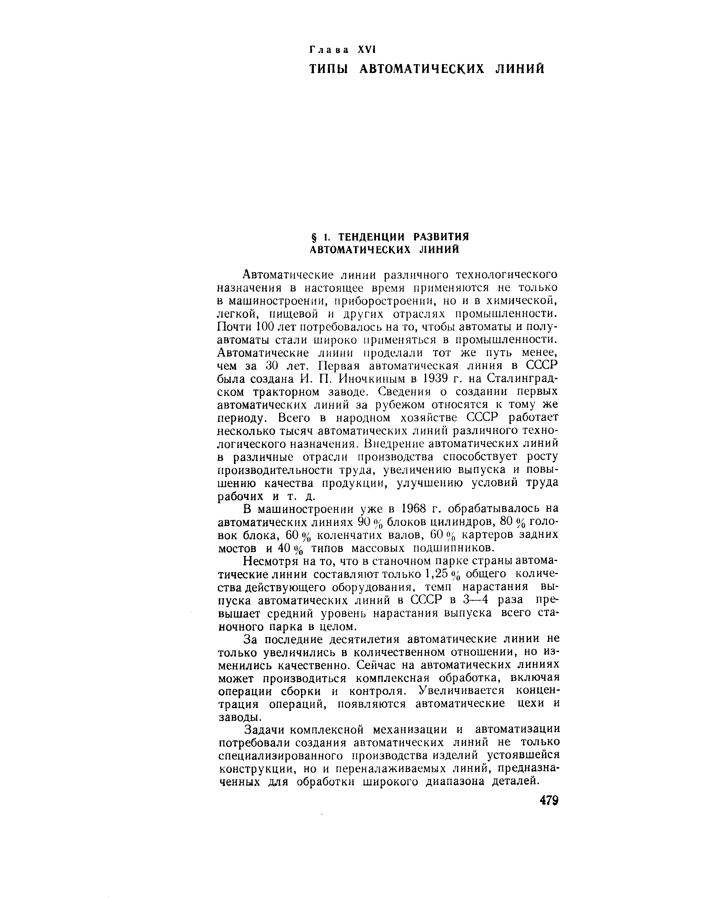 Автоматические линии различного технологического назначения в настоящее время применяются не только в машиностроении, приборостроении, но и в химической, легкой, пищевой и других отраслях промышленности. Почти 100 лет потребовалось на то, чтобы автоматы и полуавтоматы стали широко применяться в промышленности. Автоматические линии проделали тот же путь менее, чем за 30 лет. Первая автоматическая линия в СССР была создана И. П. Иночкиным в 1939 г. на Сталинградском тракторном заводе. Сведения о создании первых автоматических линий за рубежом относятся к тому же периоду. Всего в народном хозяйстве СССР работает несколько тысяч автоматических линий различного технологического назначения. Внедрение автоматических линий в различные отрасли производства способствует росту производительности труда, увеличению выпуска и повышению качества продукции, улучшению условий труда рабочих и т. д.
