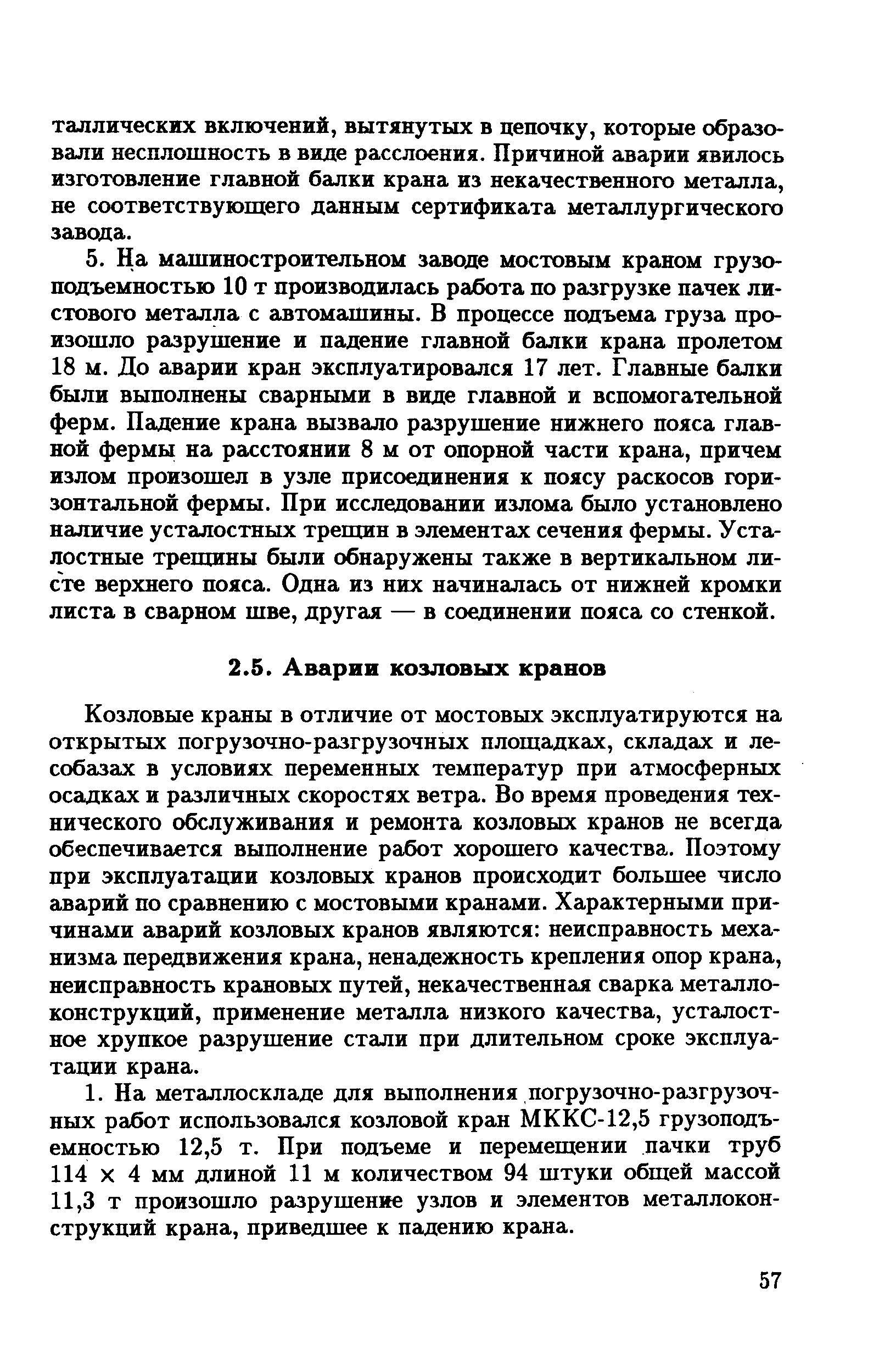 Козловые краны в отличие от мостовых эксплуатируются на открытых погрузочно-разгрузочных площадках, складах и ле-собазах в условиях переменных температур при атмосферных осадках и различных скоростях ветра. Во время проведения технического обслуживания и ремонта козловых кранов не всегда обеспечивается выполнение работ хорошего качества. Поэтому при эксплуатации козловых кранов происходит большее число аварий по сравнению с мостовыми кранами. Характерными причинами аварий козловых кранов являются неисправность механизма передвижения крана, ненадежность крепления опор крана, неисправность крановых путей, некачественная сварка металлоконструкций, применение металла низкого качества, усталостное хрупкое разрушение стали при длительном сроке эксплуатации крана.
