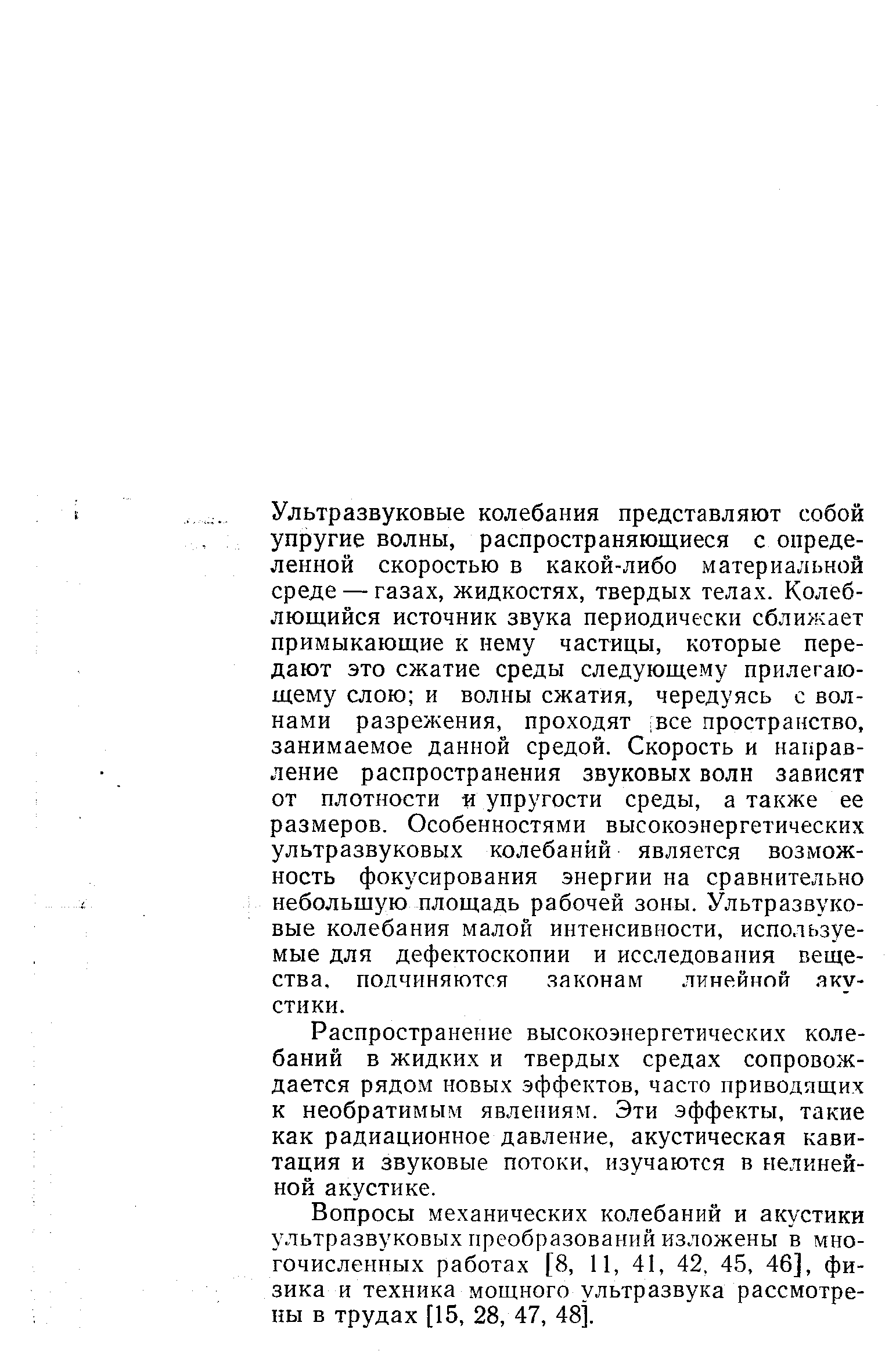 Ультразвуковые колебания представляют собой упругие волны, распространяющиеся с определенной скоростью в какой-либо материальной среде — газах, жидкостях, твердых телах. Колеблющийся источник звука периодически сближает примыкающие к нему частицы, которые передают это сжатие среды следующему прилегающему слою и волны сжатия, чередуясь с волнами разрежения, проходят все пространство, занимаемое данной средой. Скорость и направление распространения звуковых волн зависят от плотности и упругости среды, а также ее размеров. Особенностями высокоэнергетических ультразвуковых колебаний является возможность фокусирования энергии на сравнительно небольшую площадь рабочей зоны. Ультразвуковые колебания малой интенсивности, используемые для дефектоскопии и исследования вещества, подчиняются законам линейной акустики.
