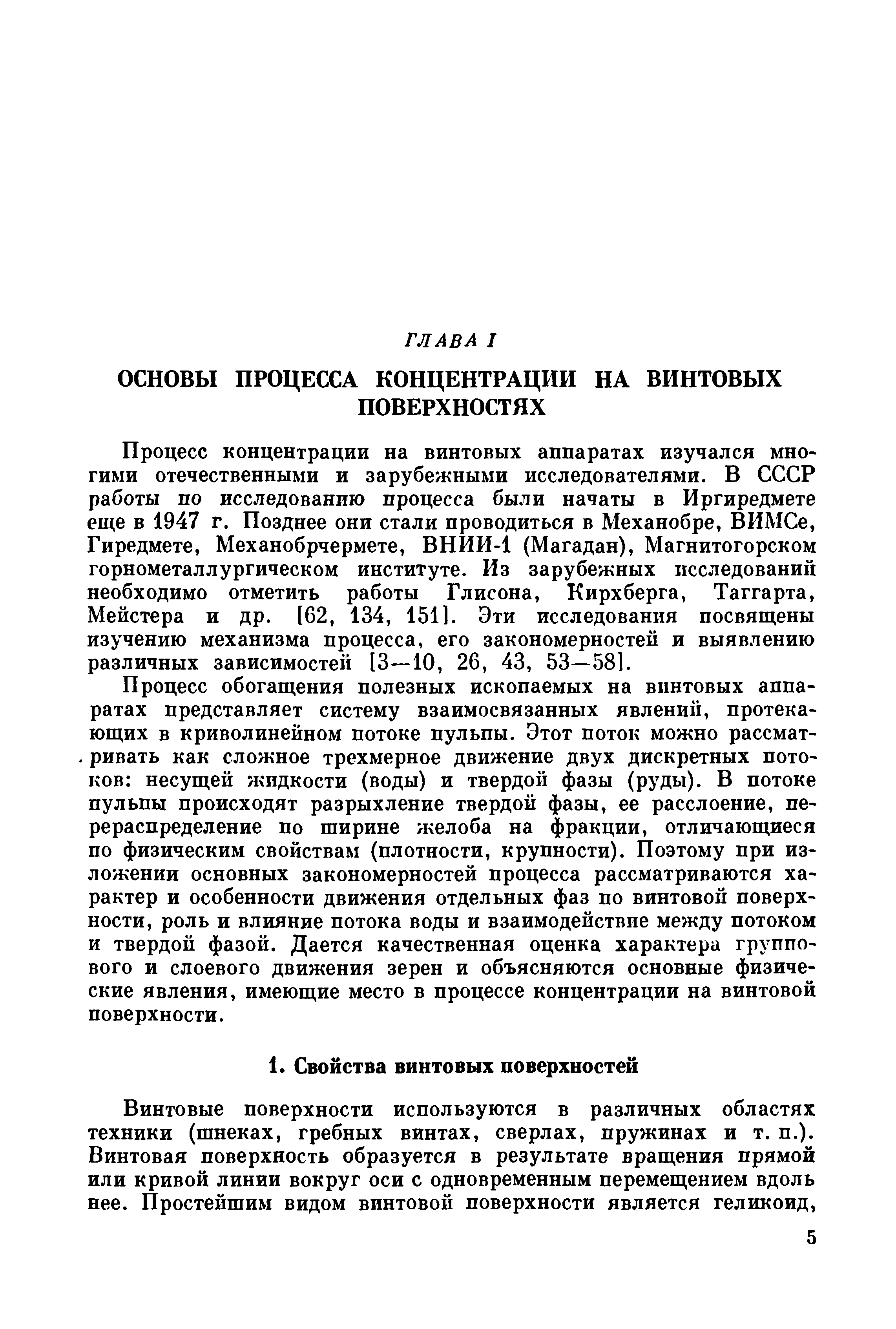 Процесс обогащения полезных ископаемых на винтовых аппаратах представляет систему взаимосвязанных явлений, протекающих в криволинейном потоке пульпы. Этот поток можно рассматривать как сложное трехмерное движение двух дискретных потоков несущей жидкости (воды) и твердой фазы (руды). В потоке пульпы происходят разрыхление твердой фазы, ее расслоение, перераспределение по ширине желоба на фракции, отличающиеся по физическим свойствам (плотности, крупности). Поэтому при изложении основных закономерностей процесса рассматриваются характер и особенности движения отдельных фаз по винтовой поверхности, роль и влияние потока воды и взаимодействие между потоком и твердой фазой. Дается качественная оценка характера группового и слоевого движения зерен и объясняются основные физические явления, имеющие место в процессе концентрации на винтовой поверхности.
