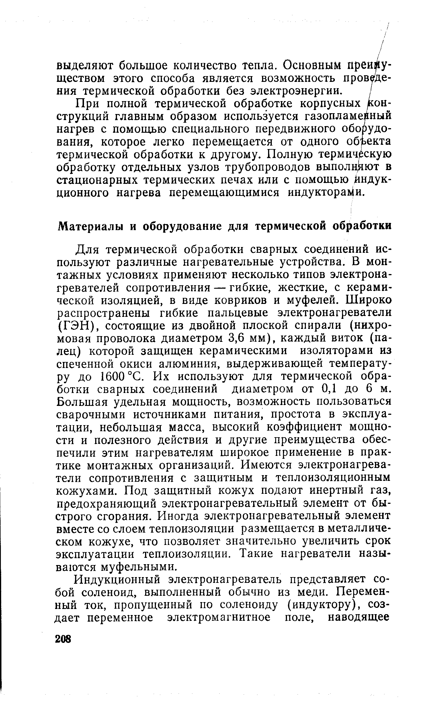 Для термической обработки сварных соединений используют различные нагревательные устройства. В монтажных условиях применяют несколько типов электронагревателей сопротивления — гибкие, жесткие, с керамической изоляцией, в виде ковриков и муфелей. Широко распространены гибкие пальцевые электронагреватели (ГЭН), состоящие из двойной плоской спирали (нихромовая проволока диаметром 3,6 мм), каждый виток (палец) которой защищен керамическими изоляторами из спеченной окиси алюминия, выдерживающей температуру до 1600 °С. Их используют для термической обработки сварных соединений диаметром от 0,1 до 6 м. Большая удельная мощность, возможность пользоваться сварочными источниками питания, простота в эксплуатации, небольшая масса, высокий коэффициент мощности и полезного действия и другие преимущества обеспечили этим нагревателям широкое применение в практике монтажных организаций. Имеются электронагреватели сопротивления с защитным и теплоизоляционным кожухами. Под защитный кожух подают инертный газ, предохраняющий электронагревательный элемент от быстрого сгорания. Иногда электронагревательный элемент вместе со слоем теплоизоляции размещается в металлическом кожухе, что позволяет значительно увеличить срок эксплуатации теплоизоляции. Такие нагреватели называются муфельными.
