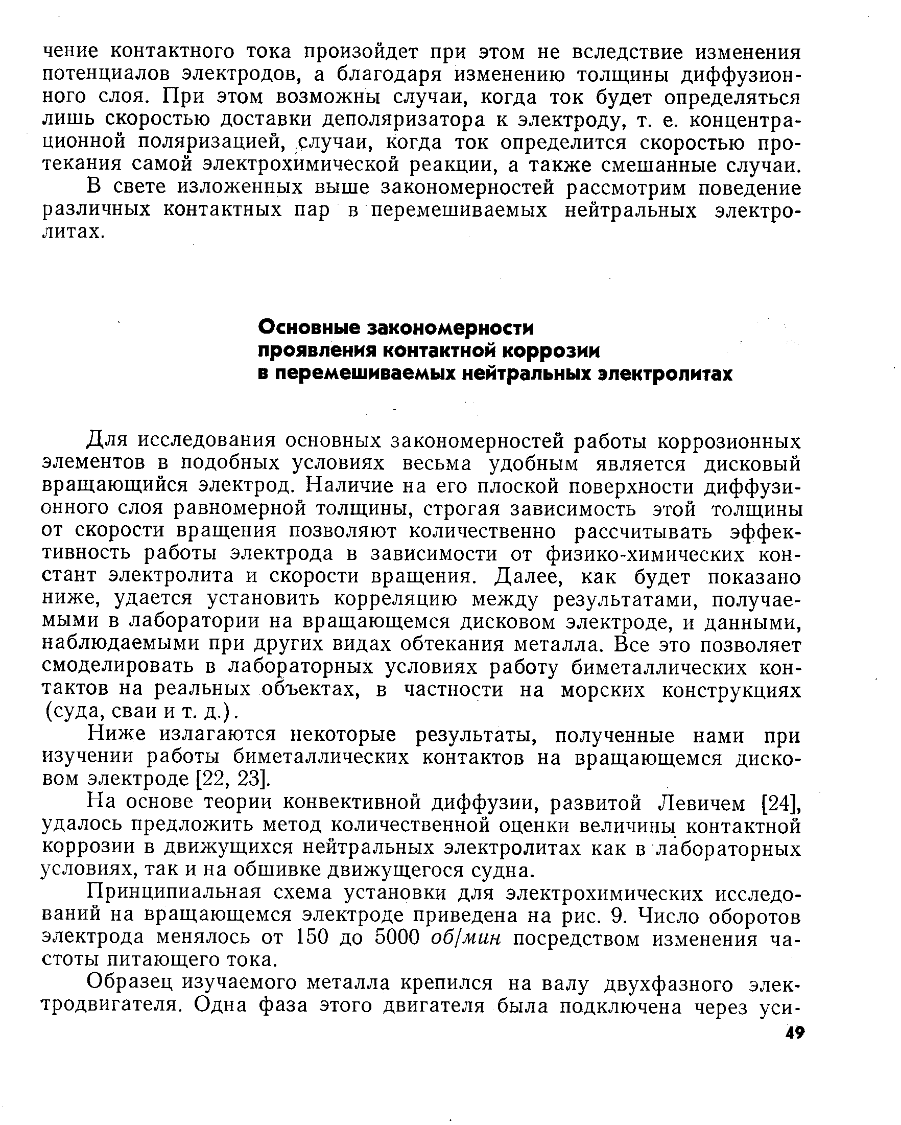 Для исследования основных закономерностей работы коррозионных элементов в подобных условиях весьма удобным является дисковый вращающийся электрод. Наличие на его плоской поверхности диффузионного слоя равномерной толщины, строгая зависимость этой толщины от скорости вращения позволяют количественно рассчитывать эффективность работы электрода в зависимости от физико-химических констант электролита и скорости вращения. Далее, как будет показано ниже, удается установить корреляцию между результатами, получаемыми в лаборатории на вращающемся дисковом электроде, и данными, наблюдаемыми при других видах обтекания металла. Все это позволяет смоделировать в лабораторных условиях работу биметаллических контактов на реальных объектах, в частности на морских конструкциях (суда, сваи и т. д.).
