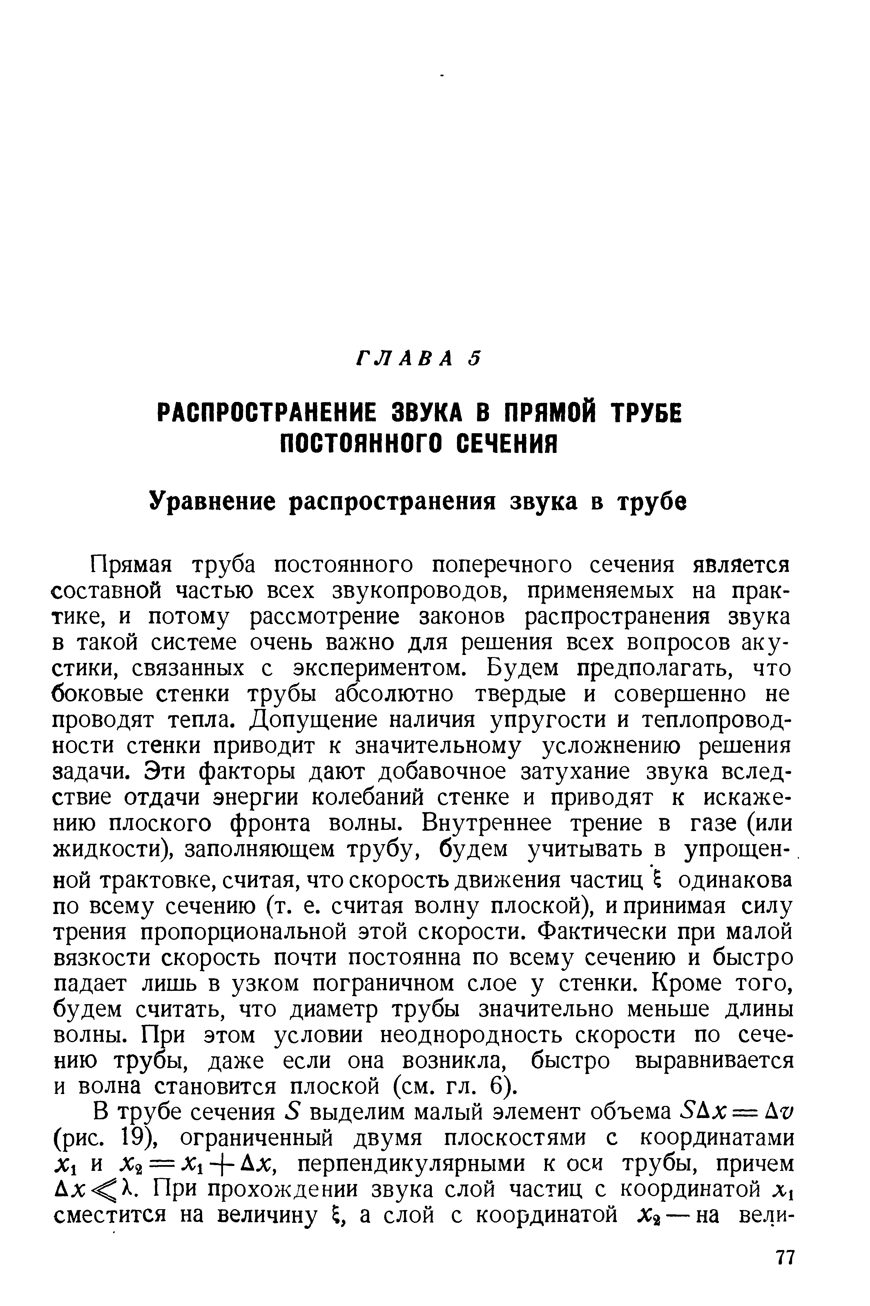 Прямая труба постоянного поперечного сечения является составной частью всех звукопроводов, применяемых на практике, и потому рассмотрение законов распространения звука в такой системе очень важно для решения всех вопросов акустики, связанных с экспериментом. Будем предполагать, что боковые стенки трубы абсолютно твердые и совершенно не проводят тепла. Допущение наличия упругости и теплопроводности стенки приводит к значительному усложнению решения задачи. Эти факторы дают добавочное затухание звука вследствие отдачи энергии колебаний стенке и приводят к искажению плоского фронта волны. Внутреннее трение в газе (или жидкости), заполняющем трубу, будем учитывать в упрощен-. ной трактовке, считая, что скорость движения частиц одинакова по всему сечению (т. е. считая волну плоской), и принимая силу трения пропорциональной этой скорости. Фактически при малой вязкости скорость почти постоянна по всему сечению и быстро падает лишь в узком пограничном слое у стенки. Кроме того, будем считать, что диаметр трубы значительно меньше длины волны. При этом условии неоднородность скорости по сечению трубы, даже если она возникла, быстро выравнивается и волна становится плоской (см. гл. 6).
