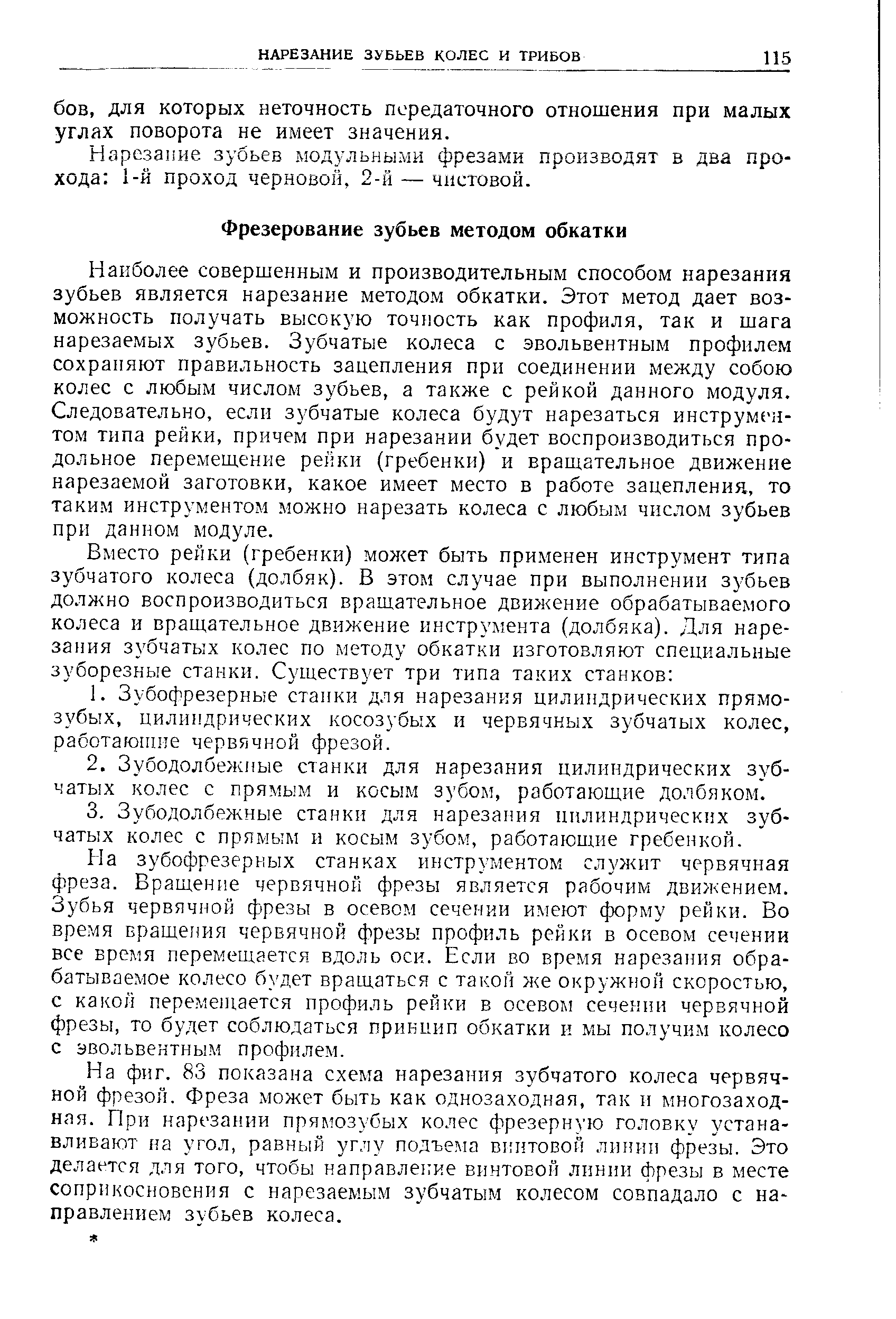 Наиболее совершенным и производительным способом нарезания зубьев является нарезание методом обкатки. Этот метод дает возможность получать высокую точность как профиля, так и шага нарезаемых зубьев. Зубчатые колеса с эвольвентным профилем сохраняют правильность зацепления при соединении между собою колес с любым числом зубьев, а также с рейкой данного модуля. Следовательно, если зубчатые колеса будут нарезаться инструме-н-том типа рейки, причем при нарезании будет воспроизводиться продольное перемещение рейки (гребенки) и вращательное движение нарезаемой заготовки, какое имеет место в работе зацепления, то таким инструментом можно нарезать колеса с любым числом зубьев при данном модуле.
