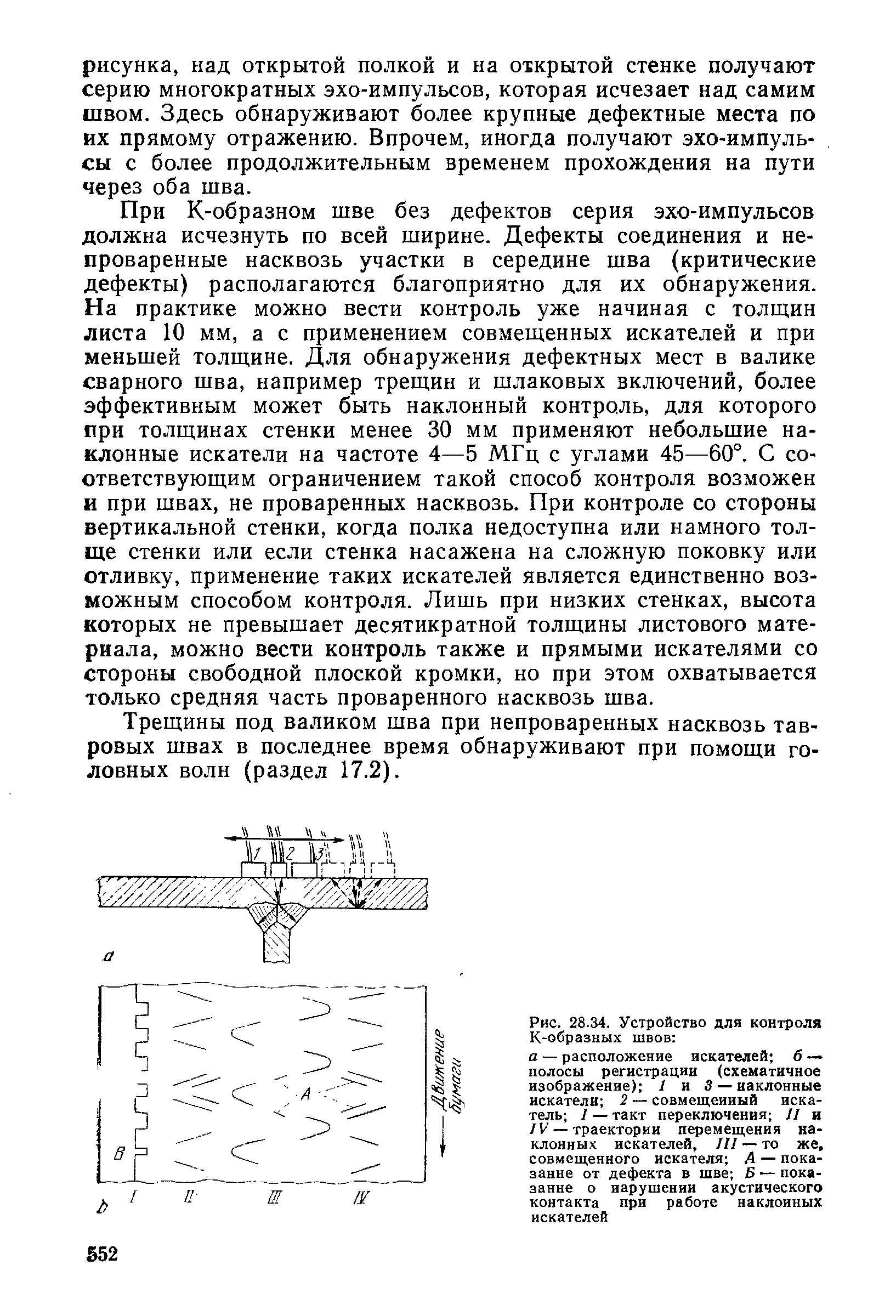 При К-образном шве без дефектов серия эхо-импульсов должна исчезнуть по всей ширине. Дефекты соединения и не-проваренные насквозь участки в середине шва (критические дефекты) располагаются благоприятно для их обнаружения. На практике можно вести контроль уже начиная с толщин листа 10 мм, а с применением совмещенных искателей и при меньшей толщине. Для обнаружения дефектных мест в валике сварного шва, например трещин и шлаковых включений, более эффективным может быть наклонный контроль, для которого при толщинах стенки менее 30 мм применяют небольшие наклонные искатели на частоте 4—5 МГц с углами 45—60°. С соответствующим ограничением такой способ контроля возможен и при швах, не проваренных насквозь. При контроле со стороны вертикальной стенки, когда полка недоступна или намного толще стенки или если стенка насажена на сложную поковку или отливку, применение таких искателей является единственно возможным способом контроля. Лишь при низких стенках, высота которых не превышает десятикратной толщины листового материала, можно вести контроль также и прямыми искателями со стороны свободной плоской кромки, но при этом охватывается только средняя часть проваренного насквозь шва.
