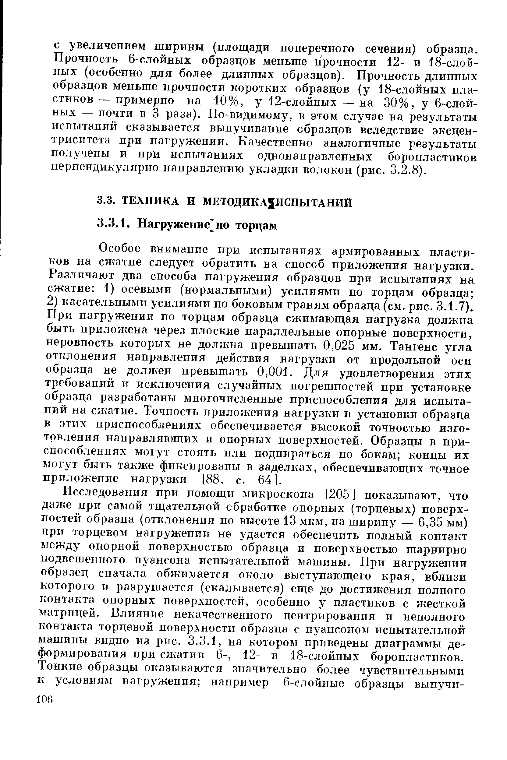 Особое внимание при испытаниях армированных пластиков на сжатие следует обратить на способ приложения нагрузки. Различают два способа нагружения образцов при испытаниях на сжатие 1) осевыми (нормальными) усилиями по торцам образца 2) касательными усилиями по боковым граням образца (см. рис. 3.1.7). При нагружении по торцам образца сжимаюш,ая нагрузка должна быть приложена через плоские параллельные опорные поверхности, неровность которых не должна превышать 0,025 мм. Тангенс угла отклонения направления действия нагрузки от продольной оси образца не должен превышать 0,001. Для удовлетворения этих требований и исключения случайных погрешностей при установке образца разработаны многочисленные приспособления для испытаний на сжатие. Точность приложения нагрузки и установки образца в этих приспособлениях обеспечивается высокой точностью изготовления направляющих и опорных поверхностей. Образцы в приспособлениях могут стоять или подпираться по бокам концы их могут быть также фиксированы в заделках, обеспечивающих точнее приложение нагрузки [88, с. 64].
