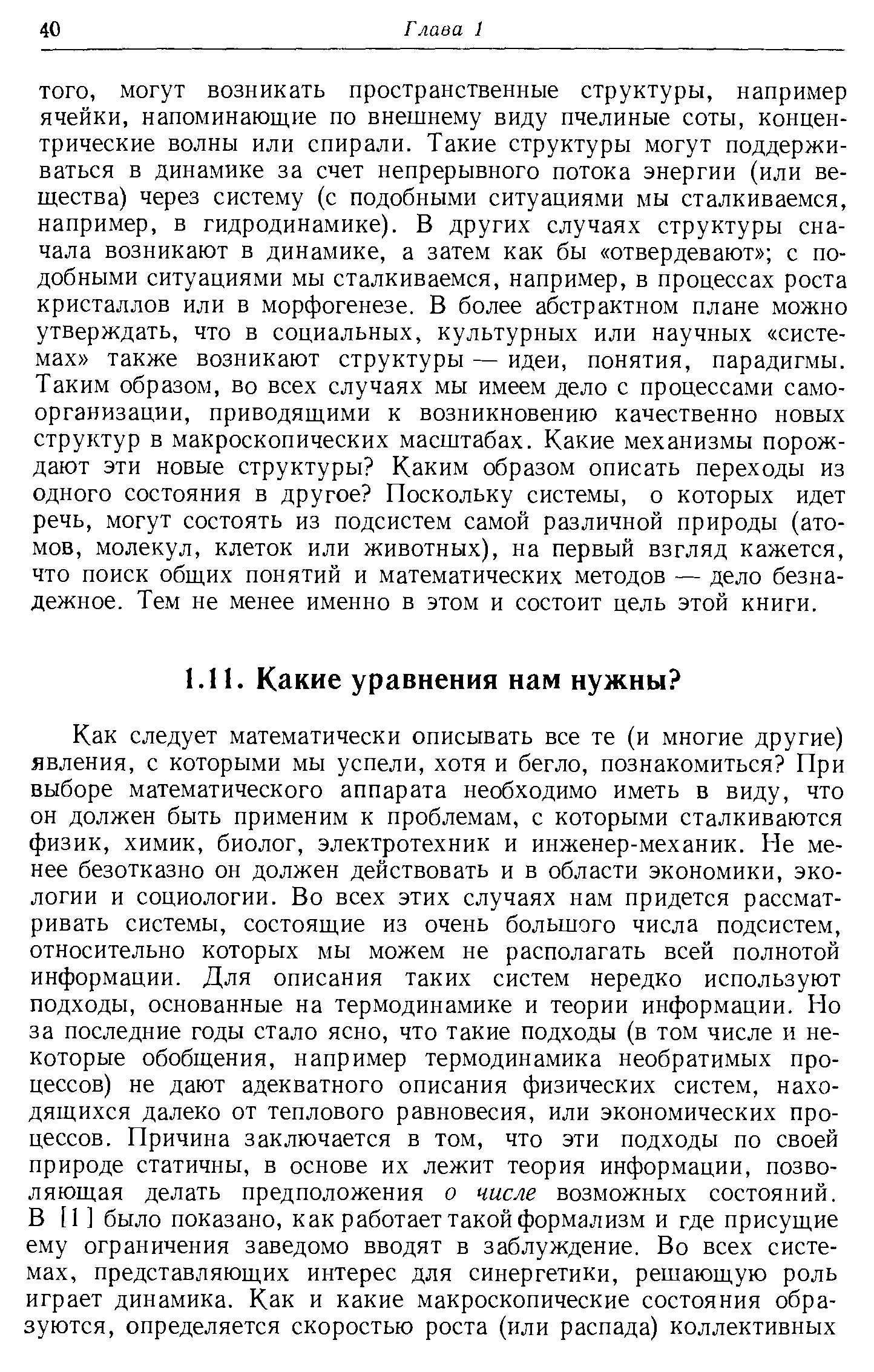 могут возникать пространственные структуры, например ячейки, напоминающие по внешнему виду пчелиные соты, концентрические волны или спирали. Такие структуры могут поддерживаться в динамике за счет непрерывного потока энергии (или вещества) через систему (с подобными ситуациями мы сталкиваемся, например, в гидродинамике). В других случаях структуры сначала возникают в динамике, а затем как бы отвердевают с подобными ситуациями мы сталкиваемся, например, в процессах роста кристаллов или в морфогенезе. В более абстрактном плане можно утверждать, что в социальных, культурных или научных системах также возникают структуры — идеи, понятия, парадигмы. Таким образом, во всех случаях мы имеем дело с процессами самоорганизации, приводящими к возникновению качественно новых структур в макроскопических масштабах. Какие механизмы порождают эти новые структуры Каким образом описать переходы из одного состояния в другое Поскольку системы, о которых идет речь, могут состоять из подсистем самой различной природы (атомов, молекул, клеток или животных), на первый взгляд кажется, что поиск общих понятий и математических методов — дело безнадежное. Тем не менее именно в этом и состоит цель этой книги.
