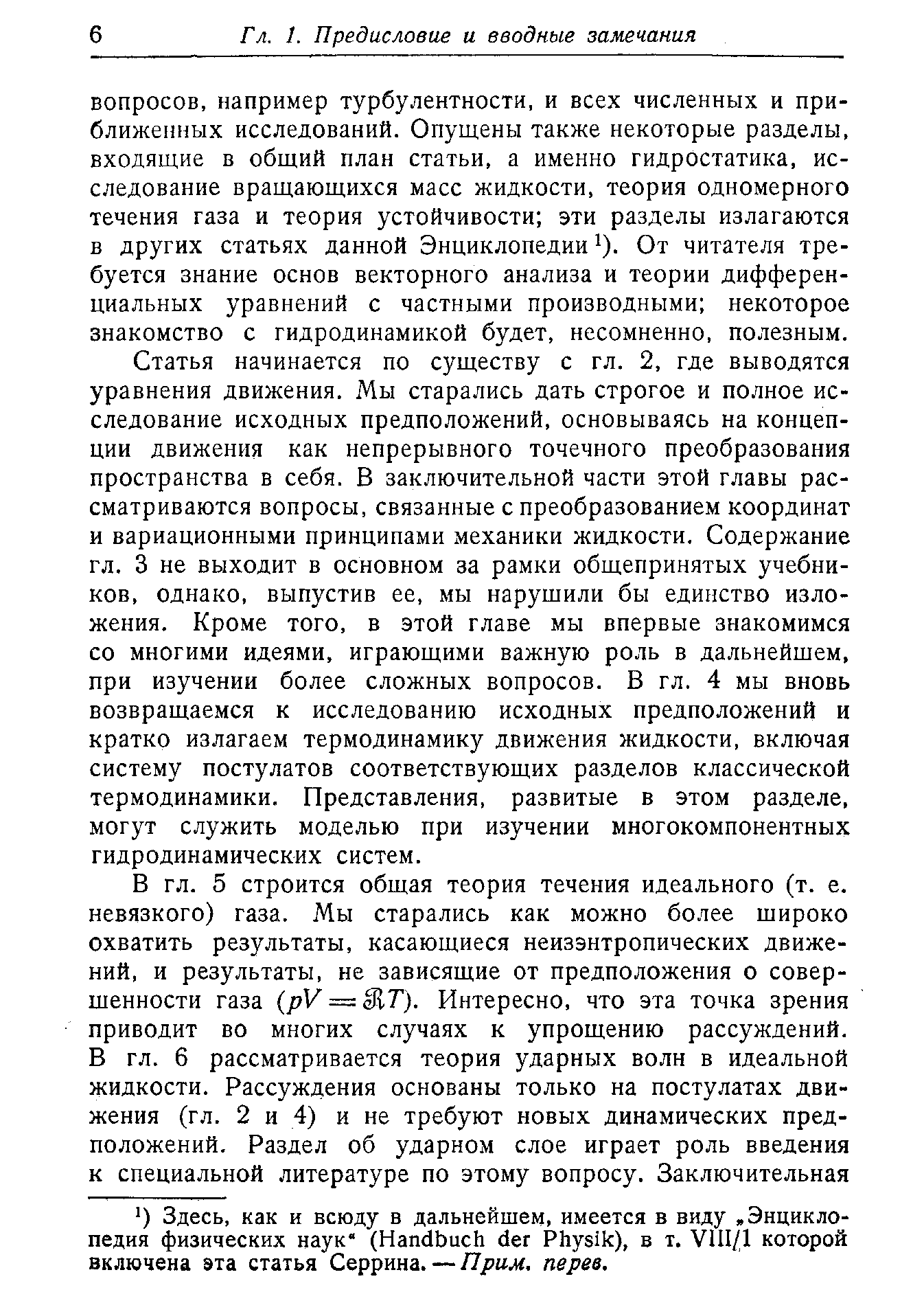 Статья начинается по существу с гл. 2. где выводятся уравнения движения. Мы старались дать строгое и полное исследование исходных предположений, основываясь на концепции движения как непрерывного точечного преобразования пространства в себя. В заключительной части этой главы рассматриваются вопросы, связанные с преобразованием координат и вариационными принципами механики жидкости. Содержание гл. 3 не выходит в основном за рамки общепринятых учебников, однако, выпустив ее, мы нарущили бы единство изложения. Кроме того, в этой главе мы впервые знакомимся со многими идеями, играющими важную роль в дальнейщем, при изучении более сложных вопросов. В гл. 4 мы вновь возвращаемся к исследованию исходных предположений и кратко излагаем термодинамику движения жидкости, включая систему постулатов соответствующих разделов классической термодинамики. Представления, развитые в этом разделе, могут служить моделью при изучении многокомпонентных гидродинамических систем.
