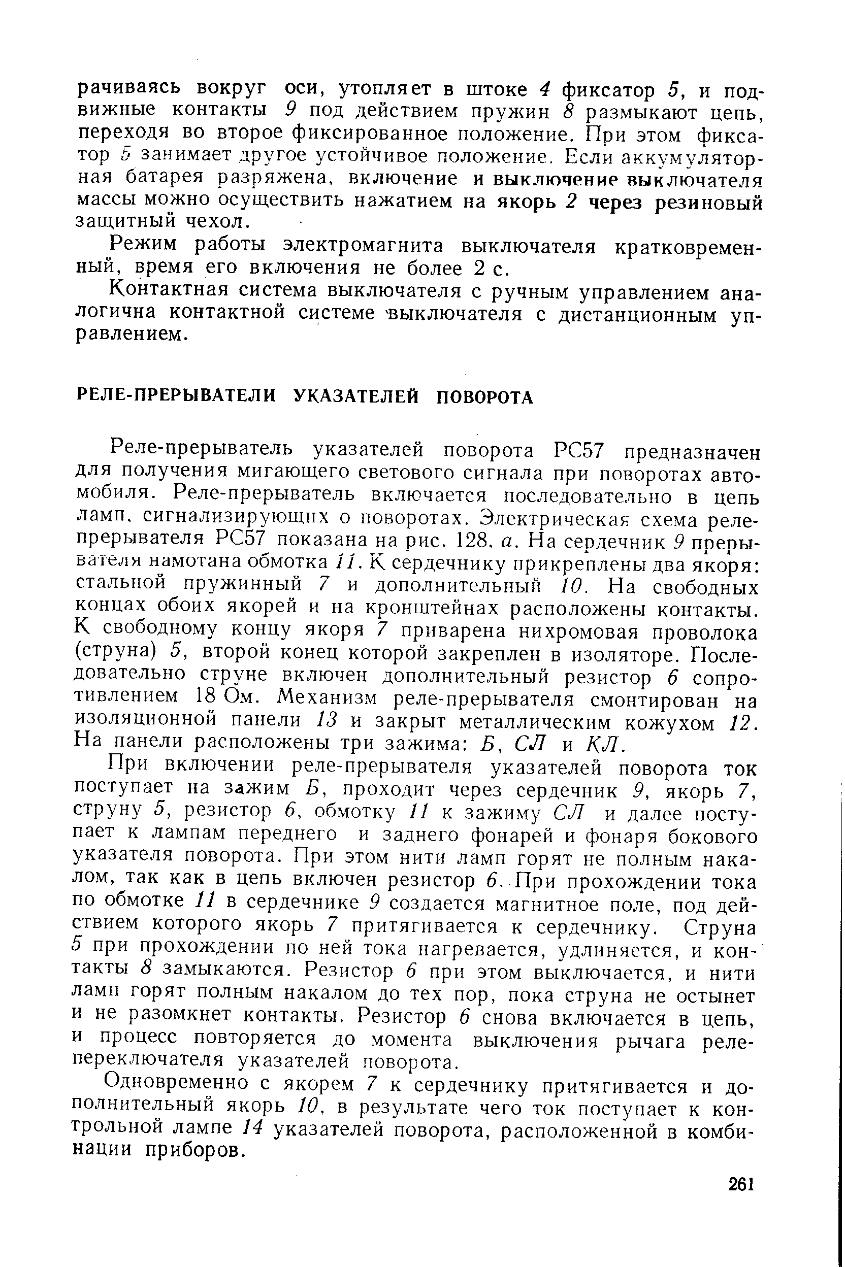 Реле-прерыватель указателей поворота РС57 предназначен для получения мигающего светового сигнала при поворотах автомобиля. Реле-прерыватель включается последовательно в цепь ламп, сигнализирующих о поворотах. Электрическая схема реле-прерывателя РС57 показана на рис. 128, а. На сердечник 9 прерывателя намотана обмотка 11. К сердечнику прикреплены два якоря стальной пружинный 7 и дополнительный 10. На свободных концах обоих якорей и на кронштейнах расположены контакты. К свободному концу якоря 7 приварена нихромовая проволока (струна) 5, второй конец которой закреплен в изоляторе. Последовательно струне включен дополнительный резистор 6 сопротивлением 18 Ом. Механизм реле-прерывателя смонтирован на изоляционной панели 13 и закрыт металлическим кожухом 12. На панели расположены три зажима Б, СЛ и КЛ.
