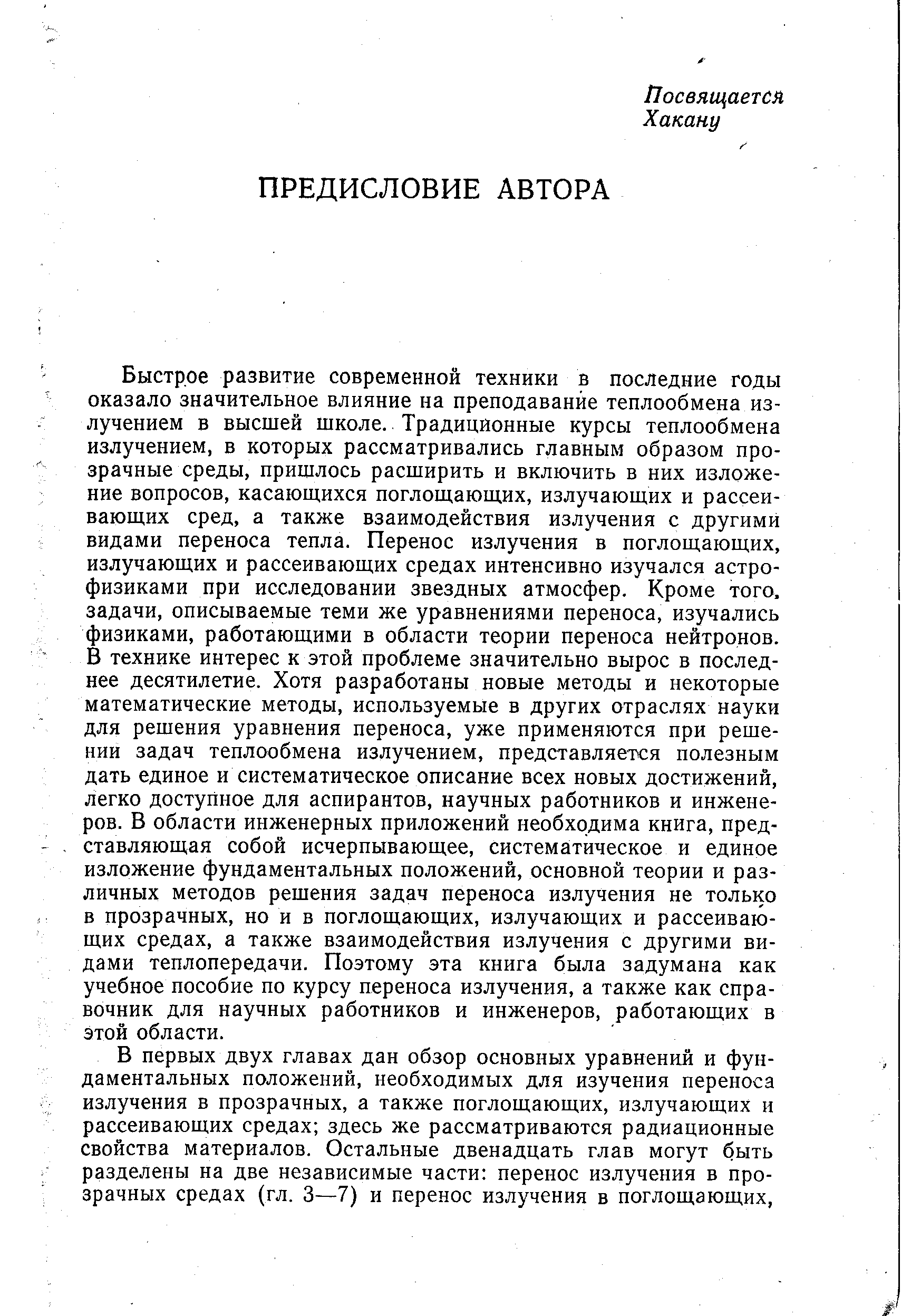 Быстрое развитие современной техники в последние годы оказало значительное влияние на преподавание теплообмена излучением в высшей школе. Традиционные курсы теплообмена излучением, в которых рассматривались главным образом прозрачные среды, пришлось расширить и включить в них изложение вопросов, касающихся поглощающих, излучающих и рассеивающих сред, а также взаимодействия излучения с другими видами переноса тепла. Перенос излучения в поглощающих, излучающих и рассеивающих средах интенсивно изучался астрофизиками при исследовании звездных атмосфер. Кроме того, задачи, описываемые теми же уравнениями переноса, изучались физиками, работающими в области теории переноса нейтронов. В технике интерес к этой проблеме значительно вырос в последнее десятилетие. Хотя разработаны новые методы и некоторые математические методы, используемые в других отраслях науки для решения уравнения переноса, уже применяются при решении задач теплообмена излучением, представляется полезным дать единое и систематическое описание всех новых достижений, легко доступное для аспирантов, научных работников и инженеров. В области инженерных приложений необходима книга, представляющая собой исчерпывающее, систематическое и единое изложение фундаментальных положений, основной теории и различных методов решения задач переноса излучения не только в прозрачных, но и в поглощающих, излучающих и рассеивающих средах, а также взаимодействия излучения с другими видами теплопередачи. Поэтому эта книга была задумана как учебное пособие по курсу переноса излучения, а также как справочник для научных работников и инженеров, работающих в этой области.
