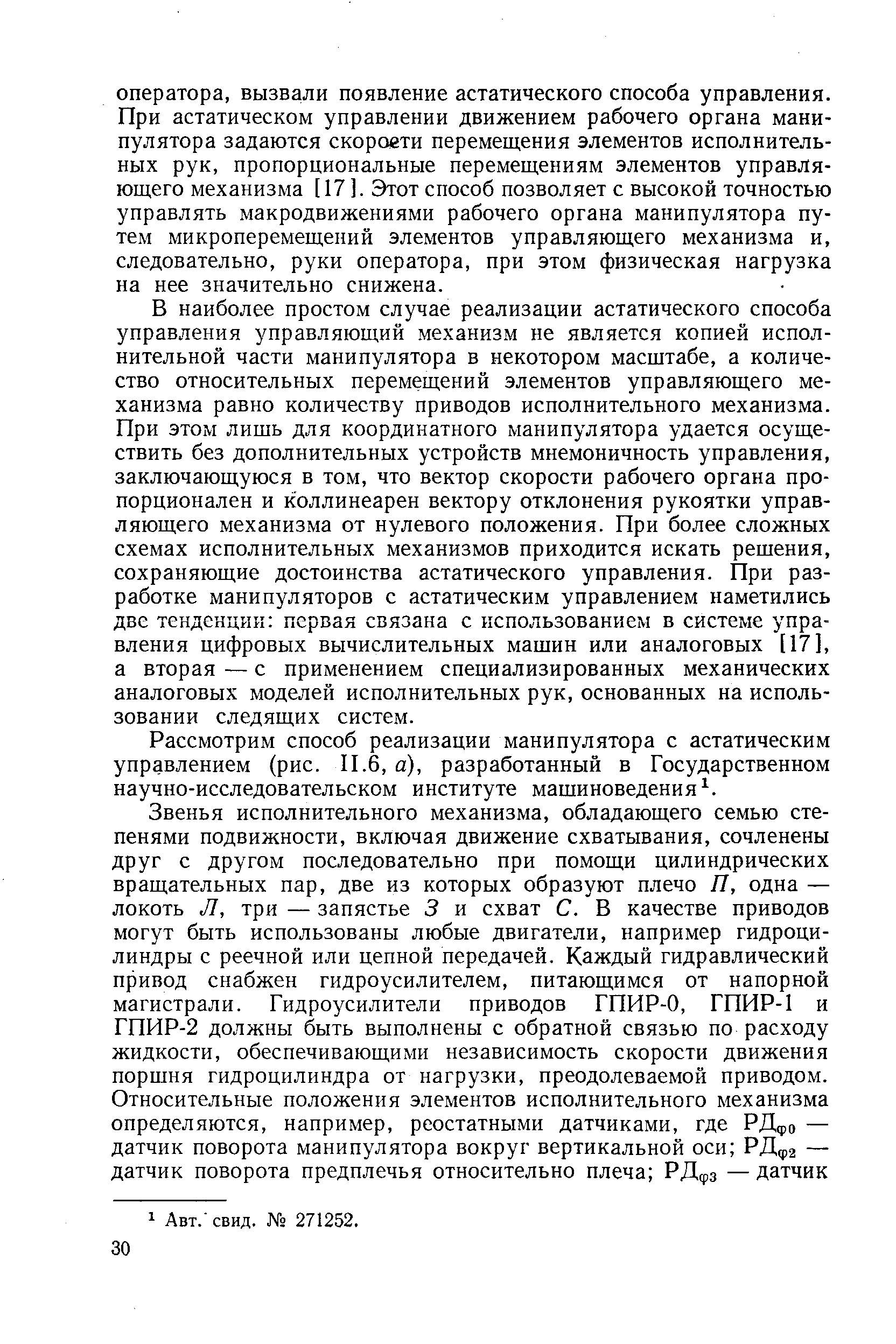 В наиболее простом случае реализации астатического способа управления управляющий механизм не является копией исполнительной части манипулятора в некотором масштабе, а количество относительных перемедений элементов управляющего механизма равно количеству приводов исполнительного механизма. При этом лишь для координатного манипулятора удается осуществить без дополнительных устройств мнемоничность управления, заключающуюся в том, что вектор скорости рабочего органа пропорционален и коллинеарен вектору отклонения рукоятки управляющего механизма от нулевого положения. При более сложных схемах исполнительных механизмов приходится искать решения, сохраняющие достоинства астатического управления. При разработке манипуляторов с астатическим управлением наметились две тенденции первая связана с использованием в системе управления цифровых вычислительных машин или аналоговых [17], а вторая — с применением специализированных механических аналоговых моделей исполнительных рук, основанных на использовании следящих систем.
