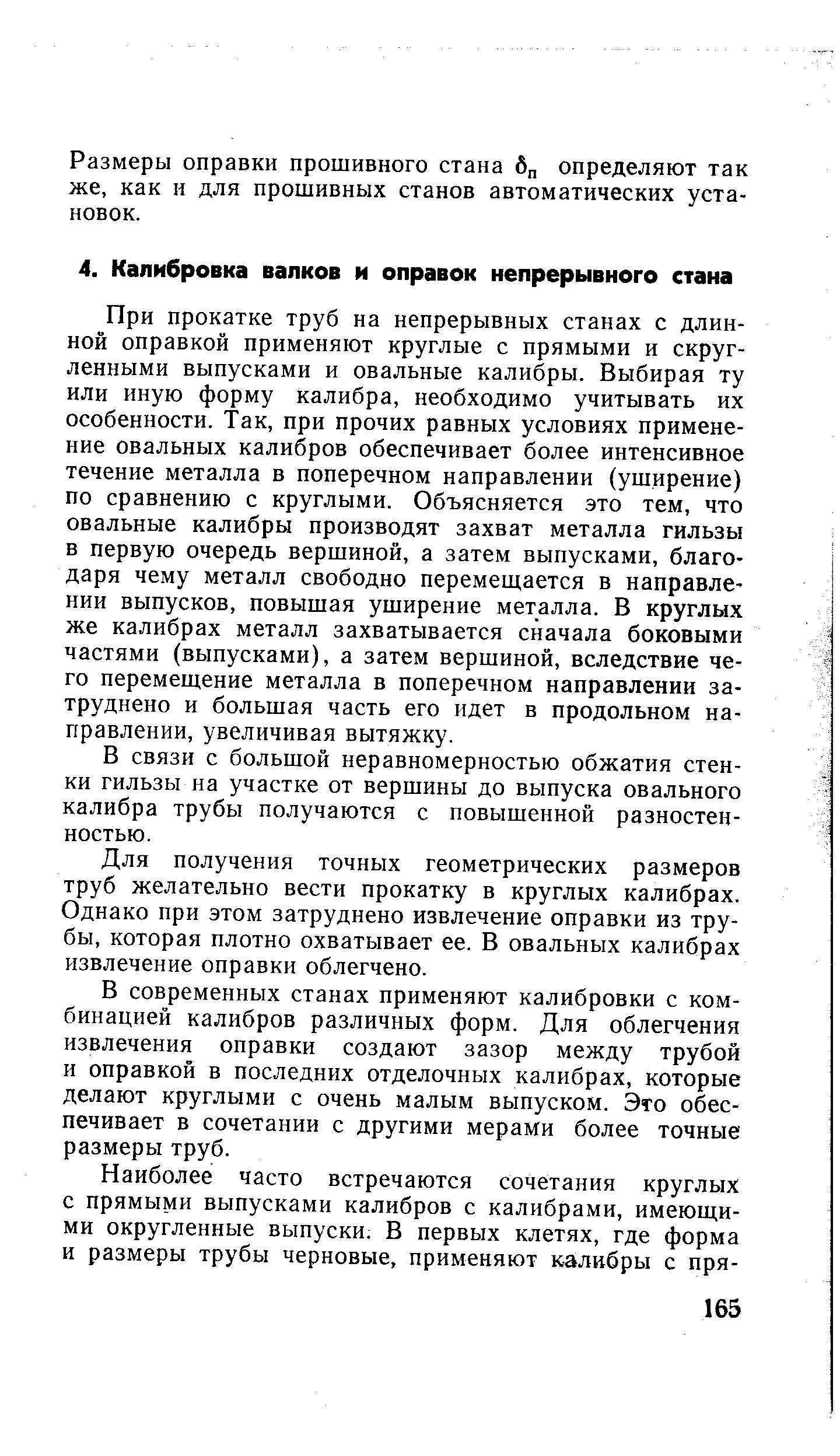 При прокатке труб на непрерывных станах с длинной оправкой применяют круглые с прямыми и скругленными выпусками и овальные калибры. Выбирая ту или иную форму калибра, необходимо учитывать их особенности. Так, при прочих равных условиях применение овальных калибров обеспечивает более интенсивное течение металла в поперечном направлении (ушнрение) по сравнению с круглыми. Объясняется это тем, что овальные калибры производят захват металла гильзы в первую очередь вершиной, а затем выпусками, благодаря чему металл свободно перемещается в направлении выпусков, повышая уширение металла. В круглых же калибрах металл захватывается сначала боковыми частями (выпусками), а затем вершиной, вследствие чего перемещение металла в поперечном направлении затруднено и большая часть его идет в продольном направлении, увеличивая вытяжку.
