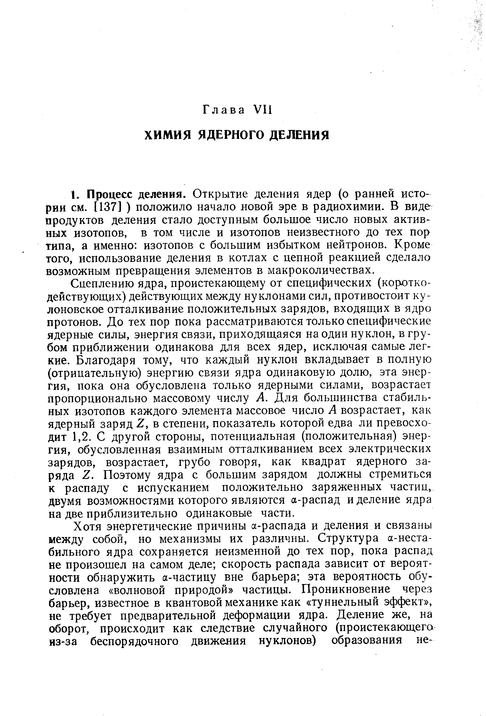 Сцеплению ядра, проистекающему от специфических (короткодействующих) действующих между нуклонами сил, противостоит ку-лоновское отталкивание положительных зарядов, входящих в ядро протонов. До тех пор пока рассматриваются только специфические ядерные силы, энергия связи, приходящаяся на один нуклон, в грубом приближении одинакова для всех ядер, исключая самые легкие. Благодаря тому, что каждый нуклон вкладывает в полную (отрицательную) энергию связи ядра одинаковую долю, эта энергия, пока она обусловлена только ядерными силами, возрастает пропорционально массовому числу А. Для большинства стабильных изотопов каждого элемента массовое число А возрастает, как ядерный заряд 2, в степени, показатель которой едва ли превосходит 1,2. С другой стороны, потенциальная (положительная) энергия, обусловленная взаимным отталкиванием всех электрических зарядов, возрастает, грубо говоря, как квадрат ядерного заряда Z. Поэтому ядра с большим зарядом должны стремиться к распаду с испусканием положительно заряженных частиц, двумя возможностями которого являются а-распад и деление ядра на две приблизительно одинаковые части.
