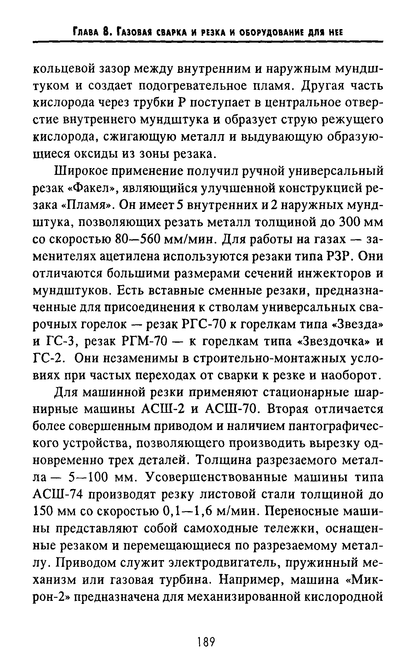 Широкое применение получил ручной универсальный резак Факел , являющийся улучшенной конструкцией резака Пламя . Он имеет 5 внутренних и 2 наружных мундштука, позволяющих резать металл толщиной до 300 мм со скоростью 80—560 мм/мин. Для работы на газах — заменителях ацетилена используются резаки типа РЗР. Они отличаются большими размерами сечений инжекторов и мундштуков. Есть вставные сменные резаки, предназначенные для присоединения к стволам универсальных сварочных горелок — резак РГС-70 к горелкам типа Звезда и ГС-3, резак РГМ-70 — к горелкам типа Звездочка и ГС-2. Они незаменимы в строительно-монтажных условиях при частых переходах от сварки к резке и наоборот.
