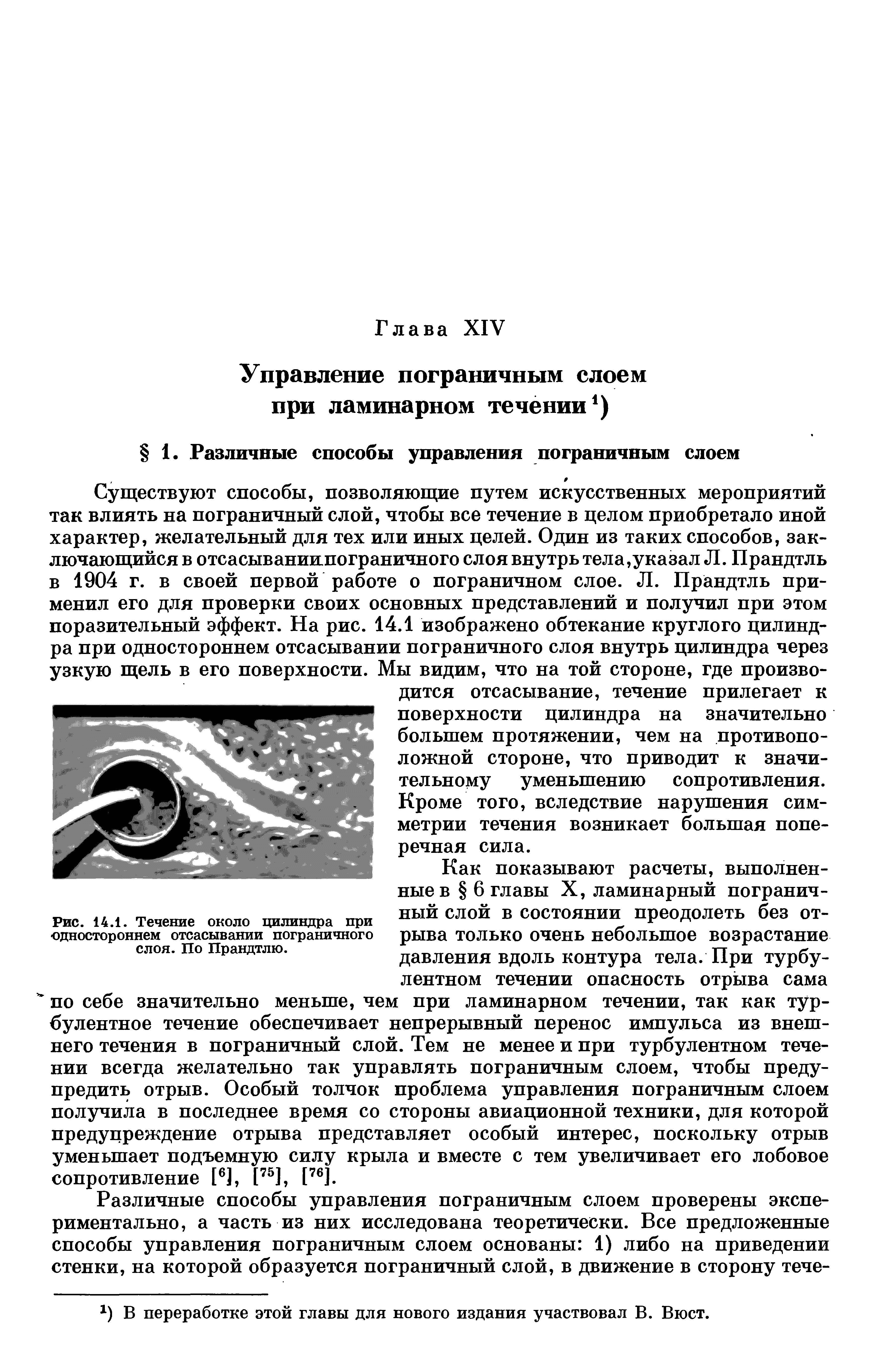 Существуют способы, позволяющие путем искусственных мероприятий так влиять на пограничный слой, чтобы все течение в целом приобретало иной характер, желательный для тех или иных целей. Один из таких способов, заключающийся в отсасываниипограничного слоя внутрь тел а,указал Л. Прандтль в 1904 г. в своей первой работе о пограничном слое. Л. Прандтль применил его для проверки своих основных представлений и получил при этом поразительный эффект. На рис. 14.1 изображено обтекание круглого цилиндра при одностороннем отсасывании пограничного слоя внутрь цилиндра через узкую щель в его поверхности. Мы видим, что на той стороне, где производится отсасывание, течение прилегает к поверхности цилиндра на значительно большем протяжении, чем на противоположной стороне, что приводит к значительному уменьшению сопротивления. Кроме того, вследствие нарушения симметрии течения возникает большая поперечная сила.
