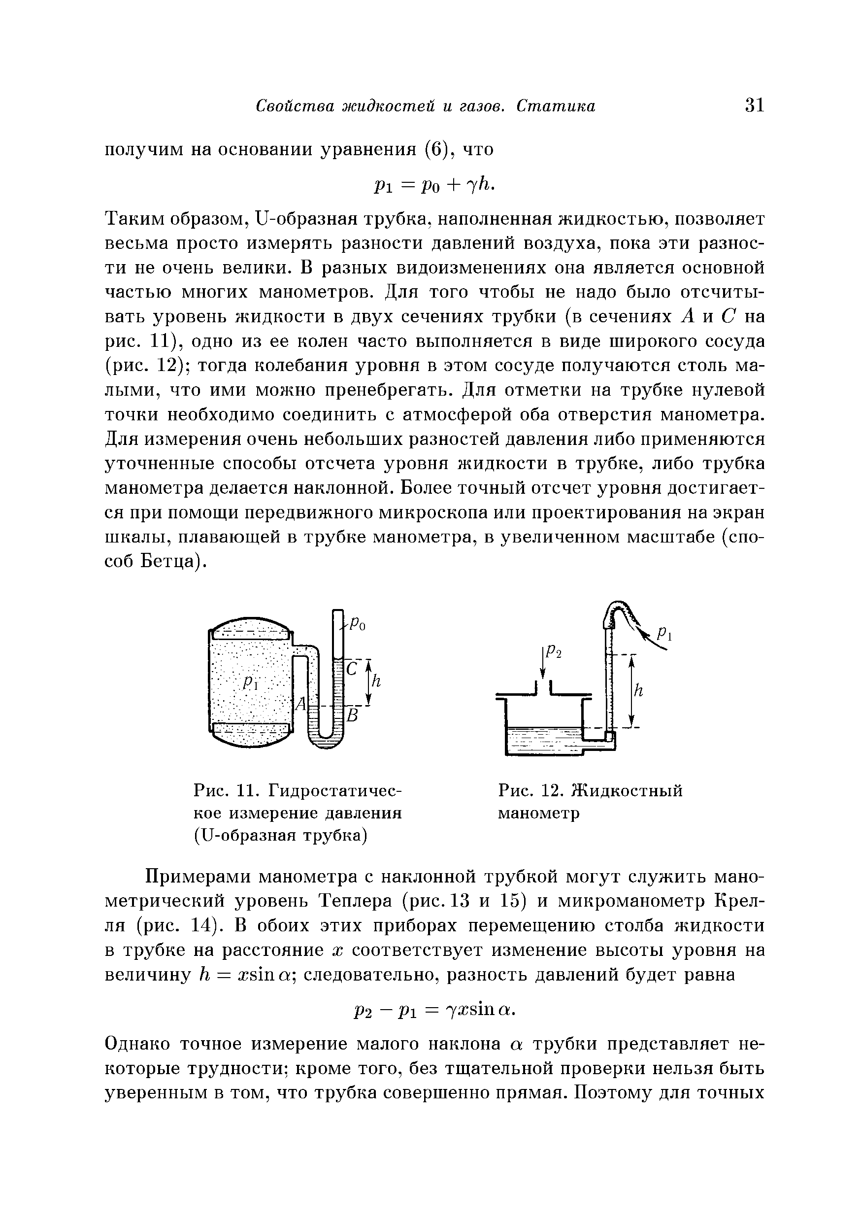 Таким образом, и-образная трубка, наполненная жидкостью, позволяет весьма просто измерять разности давлений воздуха, пока эти разности пе очень велики. В разных видоизменениях она является основной частью многих манометров. Для того чтобы не надо было отсчитывать уровень жидкости в двух сечениях трубки (в сечениях А и С на рис. 11), одно из ее колен часто выполняется в виде широкого сосуда (рис. 12) тогда колебания уровня в этом сосуде получаются столь малыми, что ими можно пренебрегать. Для отметки на трубке нулевой точки необходимо соединить с атмосферой оба отверстия манометра. Для измерения очень небольших разностей давления либо применяются уточненные способы отсчета уровня жидкости в трубке, либо трубка манометра делается наклонной. Более точный отсчет уровня достигается при помощи передвижного микроскопа или проектирования на экран шкалы, плавающей в трубке манометра, в увеличенном масштабе (способ Бетца).
