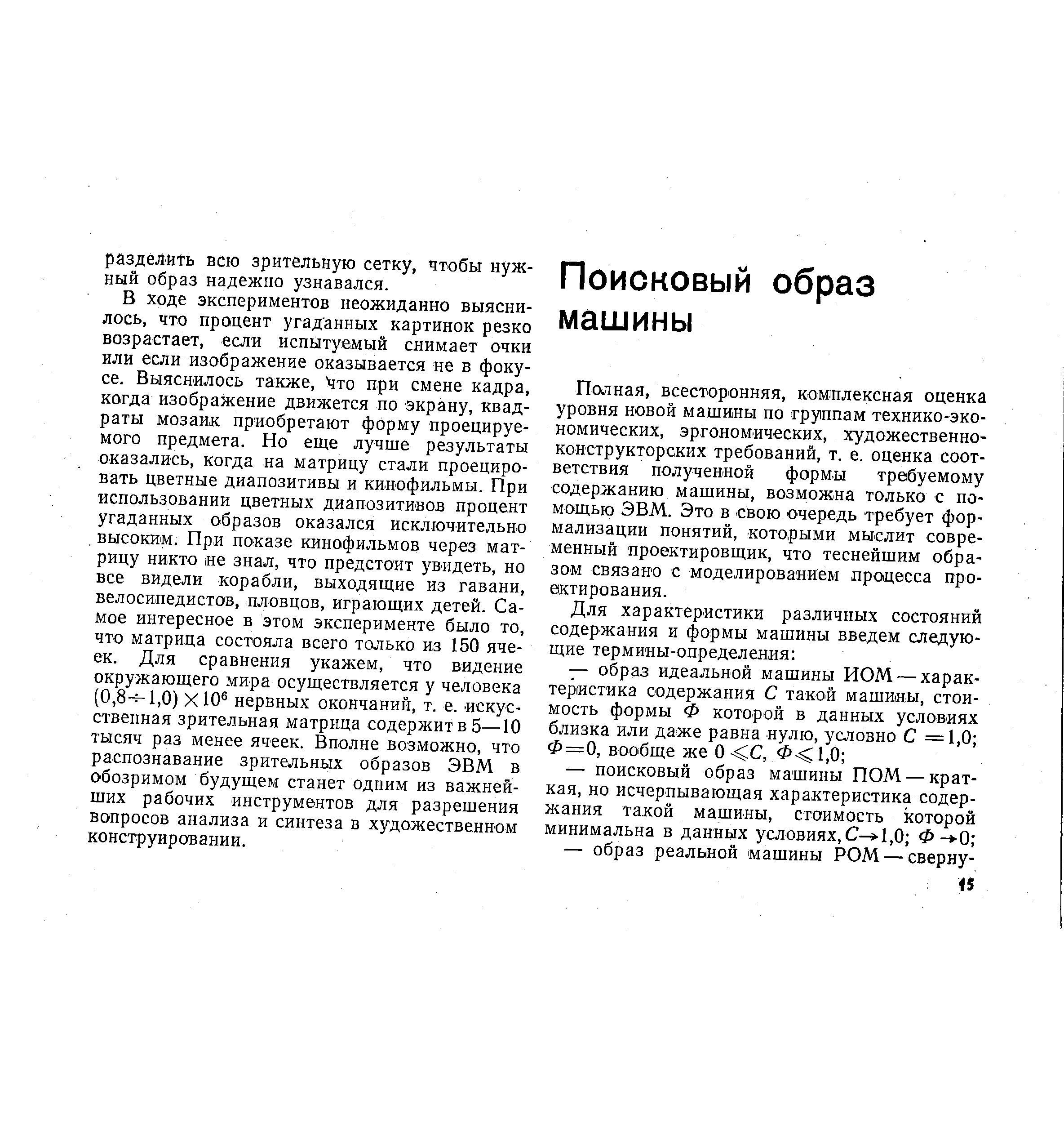 В ходе экспериментов неожиданно выяснилось, что процент угаданных картинок резко возрастает, если испытуемый снимает очки или если изображение оказывается не в фокусе. Выяснилось также, что при смене кадра, когда изображение движется по экрану, квадраты мозаик приобретают форму проецируемого предмета. Но еще лучше результаты оказались, когда на матрицу стали проецировать цветные диапозитивы и кинофильмы. При использовании цветных диапозитивов процент угаданных образов оказался исключительно высоким. При показе кинофильмов через матрицу никто не знал, что предстоит увидеть, но все видели корабли, выходящие из гавани, велосипедистов, пловцов, играющих детей. Самое интересное в этом эксперименте было то, что матрица состояла всего только из 150 ячеек. Для сравнения укажем, что видение окружающего мира осуществляется у человека (0,8- 1,0) ХЮ нервных окончаний, т. е. искусственная зрительная матрица содержит в 5—10 тысяч раз менее ячеек. Вполне возможно, что распознавание зрительных образов ЭВМ в обозримом будущем станет одним из важнейших рабочих инструментов для разрешения вопросов анализа и синтеза в художественном конструировании.
