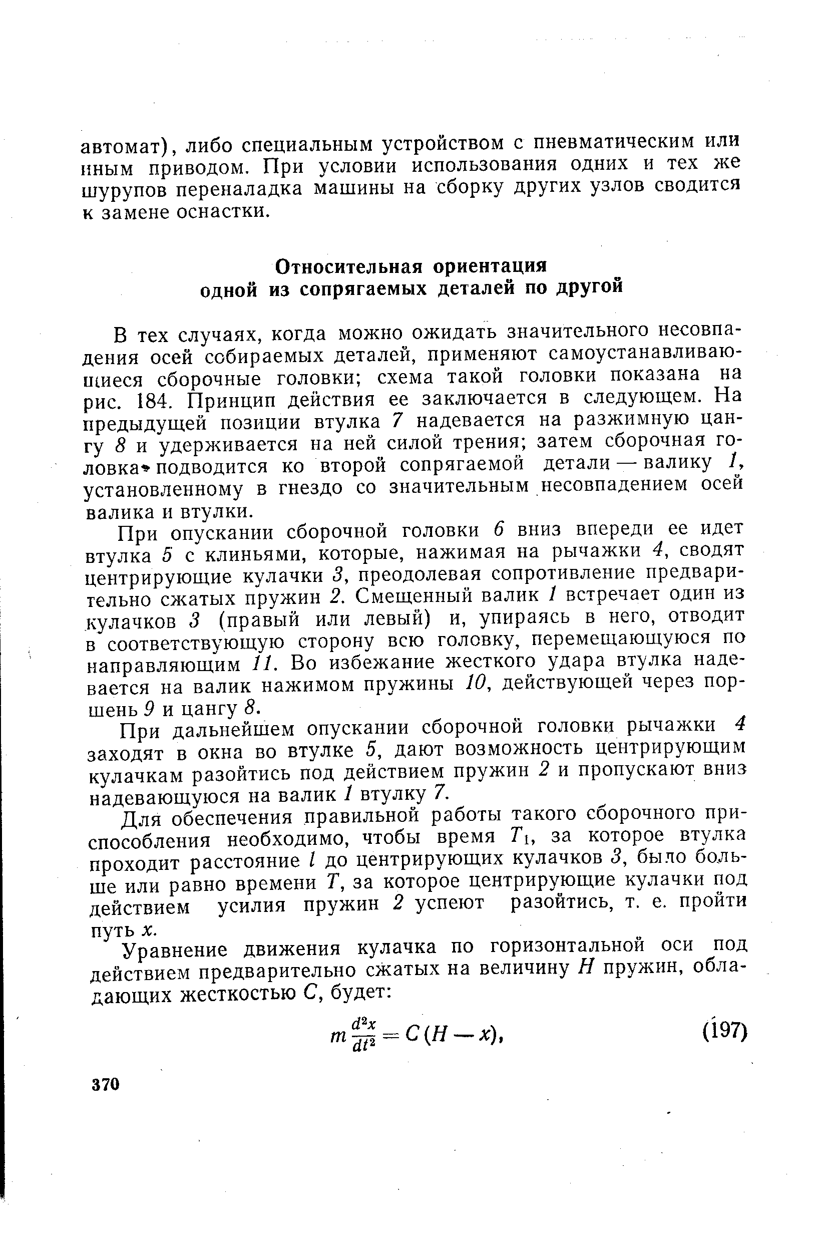 В тех случаях, когда можно ожидать значительного несовпадения осей собираемых деталей, применяют самоустанавливаю-ншеся сборочные головки схема такой головки показана на рис. 184. Принцип действия ее заключается в следующем. На предыдущей позиции втулка 7 надевается на разжимную цангу 5 и удерживается на ней силой трения затем сборочная головка подводится ко второй сопрягаемой детали—валику 1, установленному в гнездо со значительным несовпадением осей валика и втулки.
