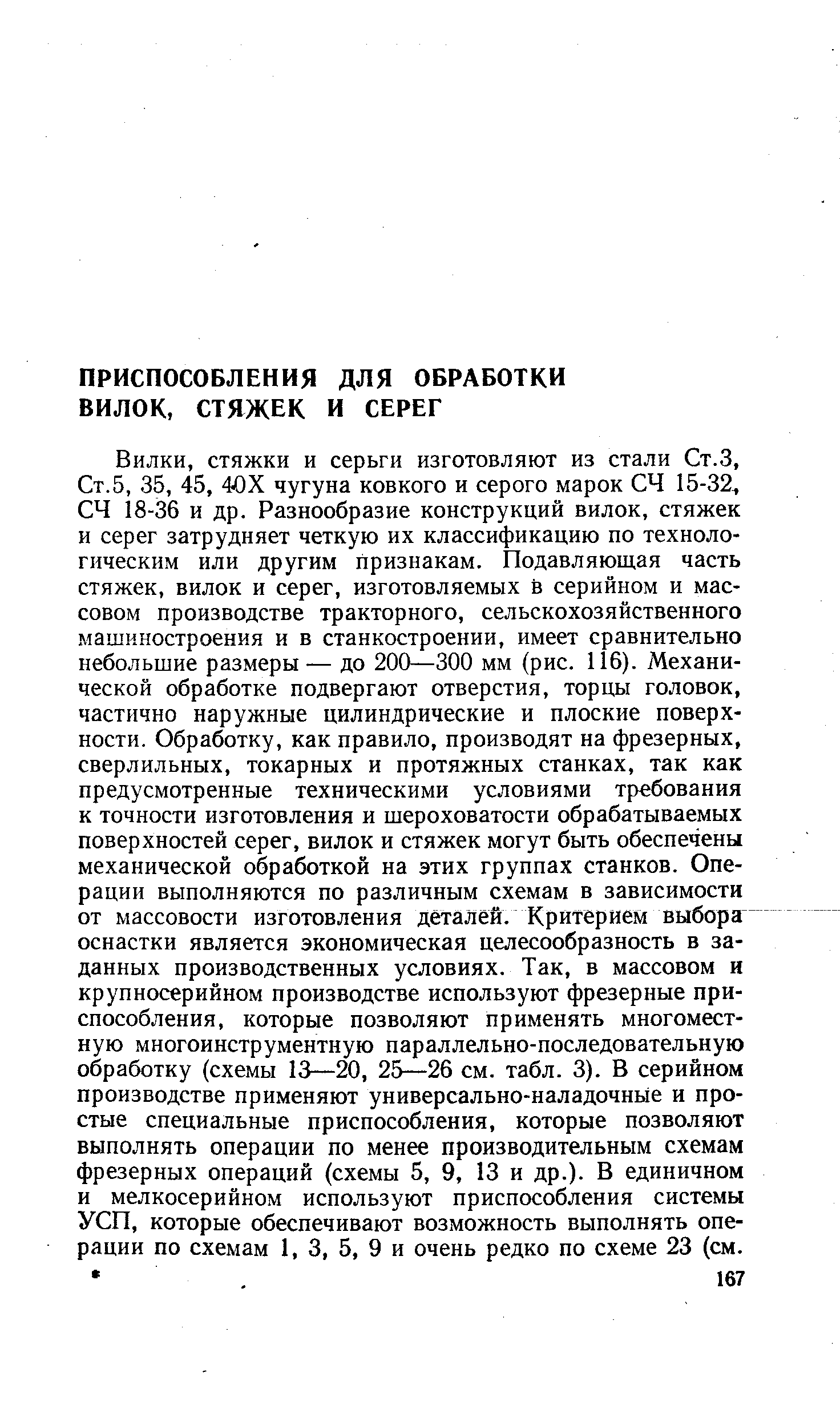 стяжки и серьги изготовляют из стали Ст.З, Ст.5, 35, 45, 40Х чугуна ковкого и серого марок СЧ 15-32, СЧ 18-36 и др. Разнообразие конструкций вилок, стяжек и серег затрудняет четкую их классификацию по технологическим или другим признакам. Подавляющая часть стяжек, вилок и серег, изготовляемых в серийном и массовом производстве тракторного, сельскохозяйственного машиностроения и в станкостроении, имеет сравнительно небольшие размеры — до 200—300 мм (рис. 116). Механической обработке подвергают отверстия, торцы головок, частично наружные цилиндрические и плоские поверхности. Обработку, как правило, производят на фрезерных, сверлильных, токарных и протяжных станках, так как предусмотренные техническими условиями требования к точности изготовления и шероховатости обрабатываемых поверхностей серег, вилок и стяжек могут быть обеспечены механической обработкой на этих группах станков. Операции выполняются по различным схемам в зависимости от массовости изготовления деталей. Критерием выбора оснастки является экономическая целесообразность в заданных производственных условиях. Так, в массовом и крупносерийном производстве используют фрезерные приспособления, которые позволяют применять многоместную многоинструментную параллельно-последовательную обработку (схемы 13—20, 25-—26 см. табл. 3). В серийном производстве применяют универсально-наладочнЫе и простые специальные приспособления, которые позволяют выполнять операции по менее производительным схемам фрезерных операций (схемы 5, 9, 13 и др.). В единичном и мелкосерийном используют приспособления системы УСП, которые обеспечивают возможность выполнять операции по схемам 1, 3, 5, 9 и очень редко по схеме 23 (см.
