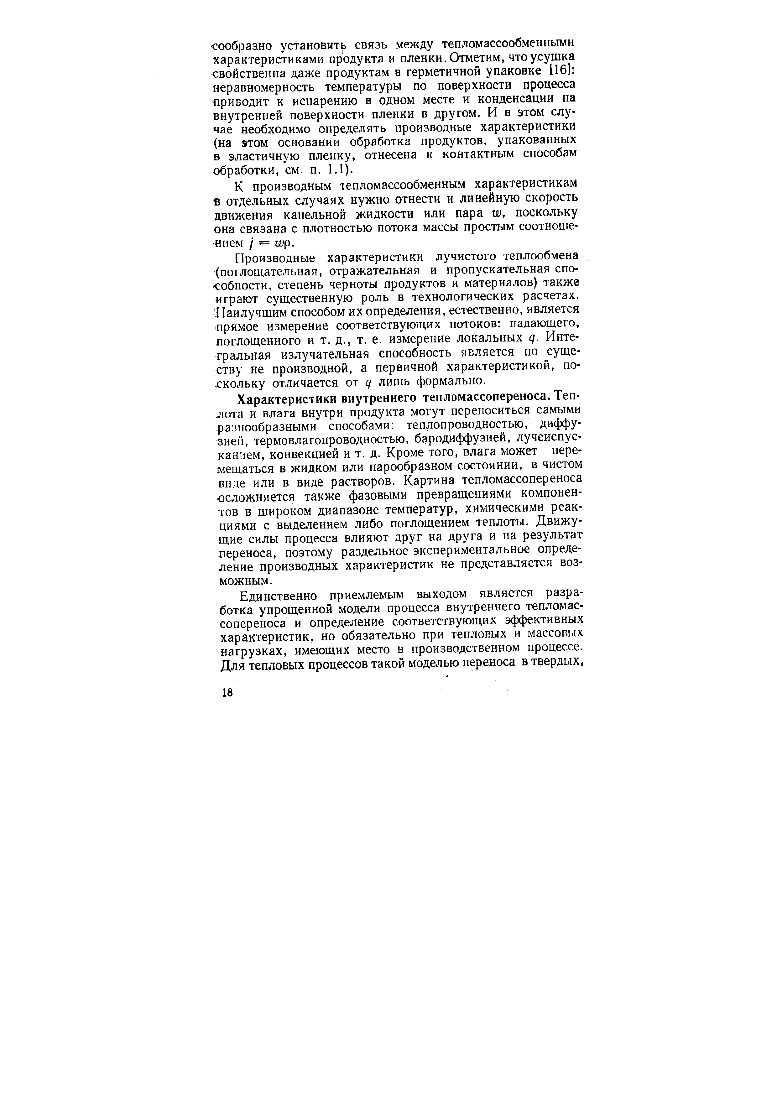 Характеристики внутреннего тепломассопереноса. Теплота и влага внутри продукта могут переноситься самыми разнообразными способами теплопроводностью, диффузией, термовлагопроводностью, бародиффузией, лучеиспусканием, конвекцией и т. д. Кроме того, влага может перемещаться в жидком или парообразном состоянии, в чистом виде или в виде растворов. Картина тепломассопереноса осложняется также фазовыми превращениями компонентов в широком диапазоне температур, химическими реакциями с выделением либо поглощением теплоты. Движущие силы процесса влияют друг на друга и на результат переноса, поэтому раздельное экспериментальное определение производных характеристик не представляется возможным.
