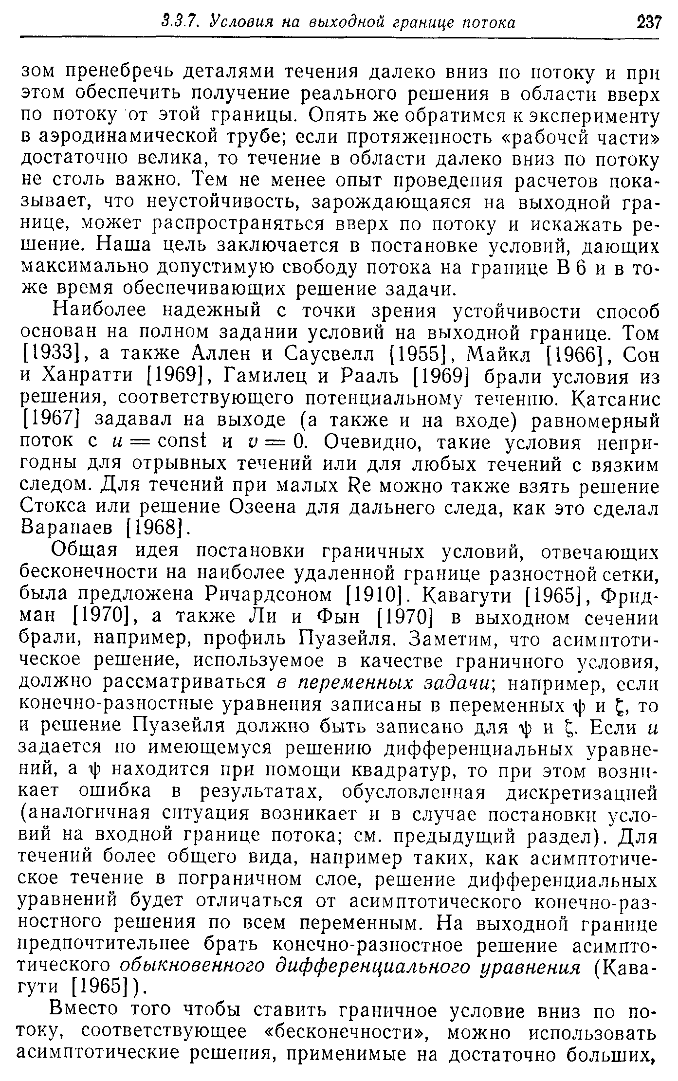 Общая идея постановки граничных условий, отвечающих бесконечности на наиболее удаленной границе разностной сетки, была предложена Ричардсоном [1910]. Кавагути [1965], Фридман [1970], а также Ли и Фын [1970] в выходном сечении брали, например, профиль Пуазейля. Заметим, что асимптотическое решение, используемое в качестве граничного условия, должно рассматриваться в переменных задачи-, например, если конечно-разностные уравнения записаны в переменных г]) и то и решение Пуазейля должно быть записано для ф и Если и задается по имеющемуся решению дифференциальных уравнений, а ф находится при помощи квадратур, то при этом возникает ошибка в результатах, обусловленная дискретизацией (аналогичная ситуация возникает и в случае постановки условий на входной границе потока см. предыдущий раздел). Для течений более общего вида, например таких, как асимптотическое течение в пограничном слое, решение дифференциальных уравнений будет отличаться от асимптотического конечно-разностного решения по всем переменным. На выходной границе предпочтительнее брать конечно-разностное решение асимптотического обыкновенного дифференциального уравнения (Кавагути [1965]).
