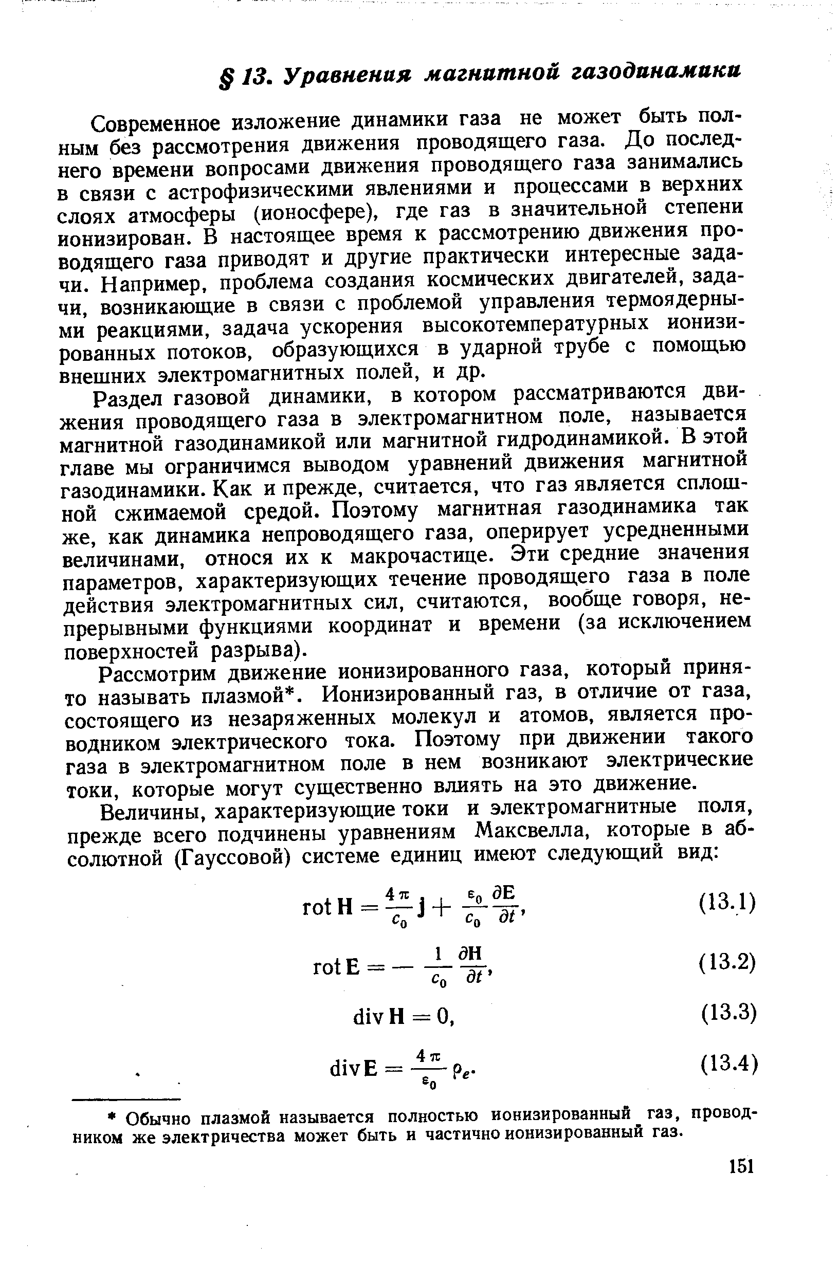 Современное изложение динамики газа не может быть полным без рассмотрения движения проводящего газа. До последнего времени вопросами движения проводящего газа занимались в связи с астрофизическими явлениями и процессами в верхних слоях атмосферы (ионосфере), где газ в значительной степени ионизирован. В настоящее время к рассмотрению движения проводящего газа приводят и другие практически интересные задачи. Например, проблема создания космических двигателей, задачи, возникающие в связи с проблемой управления термоядерными реакциями, задача ускорения высокотемпературных ионизированных потоков, образующихся в ударной трубе с помощью внещних электромагнитных полей, и др.
