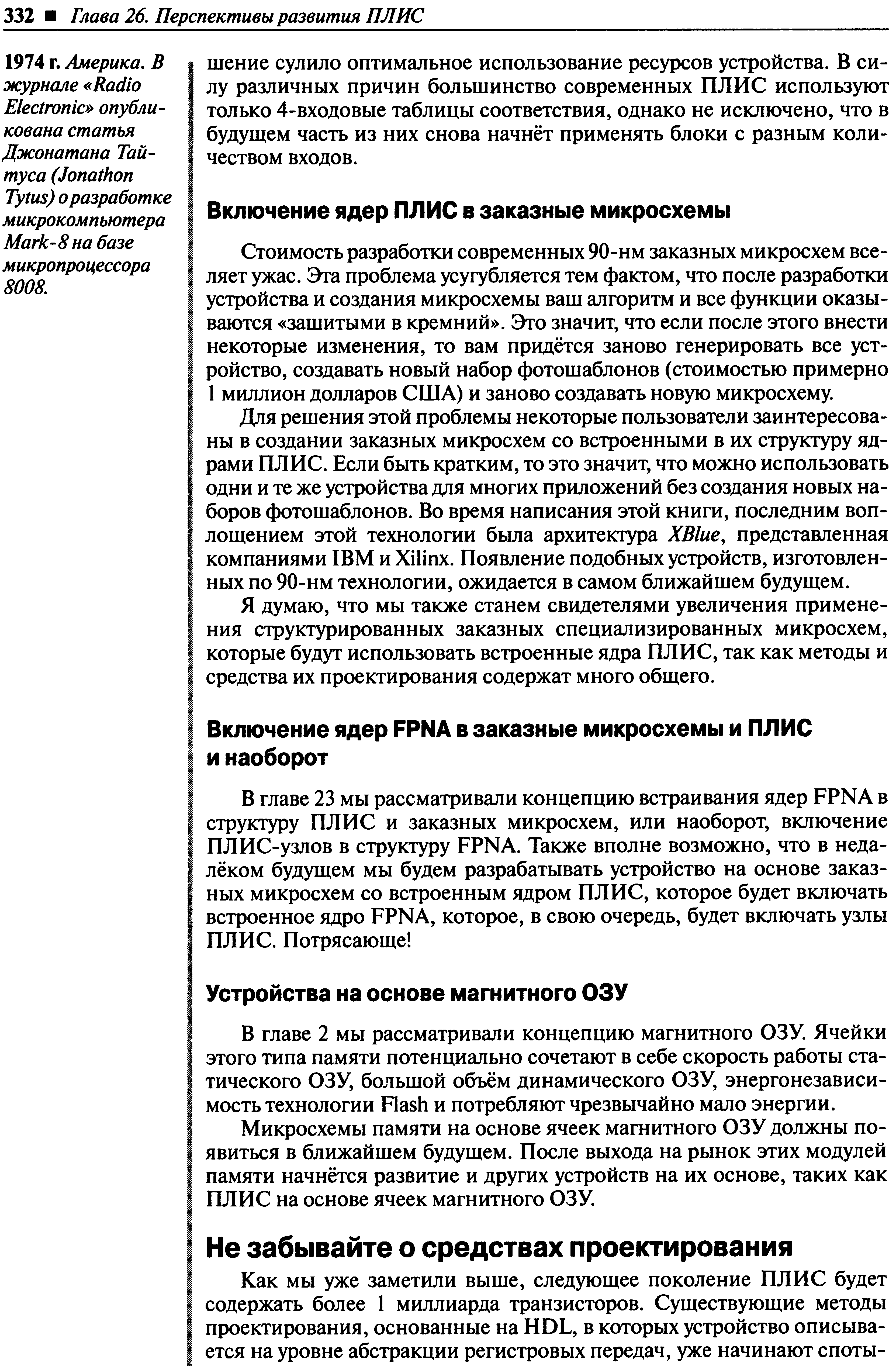 Для решения этой проблемы некоторые пользователи заинтересованы в создании заказных микросхем со встроенными в их структуру ядрами ПЛИС. Если быть кратким, то это значит, что можно использовать одни и те же устройства для многих приложений без создания новых наборов фотошаблонов. Во время написания этой книги, последним воплощением этой технологии была архитектура ХВШе, представленная компаниями IBM и Xilinx. Появление подобных устройств, изготовленных по 90-нм технологии, ожидается в самом ближайшем будущем.
