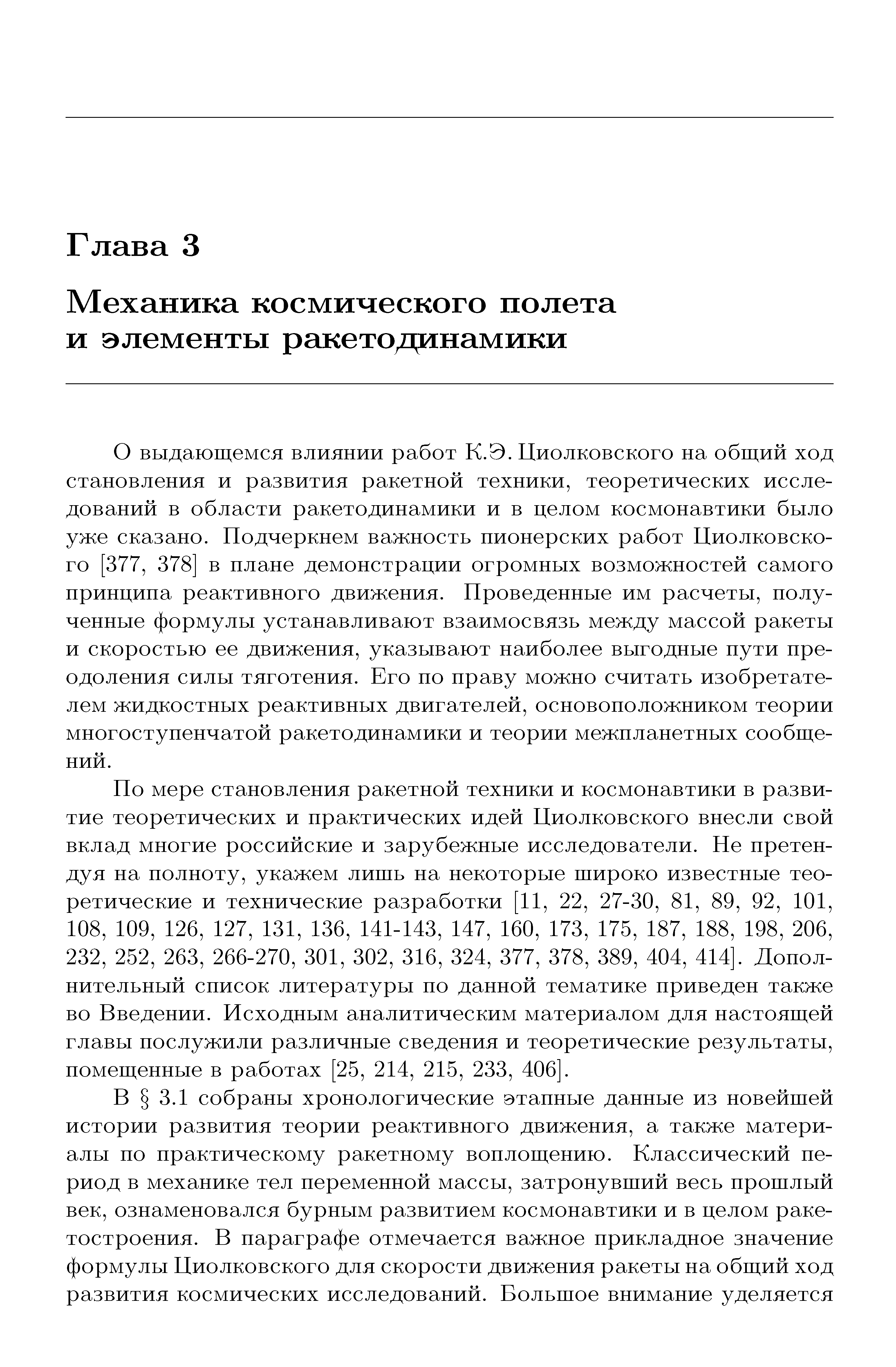 О выдающемся влиянии работ К.Э. Циолковского на общий ход становления и развития ракетной техники, теоретических исследований в области ракетодинамики и в целом космонавтики было уже сказано. Подчеркнем важность пионерских работ Циолковского [377, 378] в плане демонстрации огромных возможностей самого принципа реактивного движения. Проведенные им расчеты, полученные формулы устанавливают взаимосвязь между массой ракеты и скоростью ее движения, указывают наиболее выгодные пути преодоления силы тяготения. Его по праву можно считать изобретателем жидкостных реактивных двигателей, основоположником теории многоступенчатой ракетодинамики и теории межпланетных сообщений.
