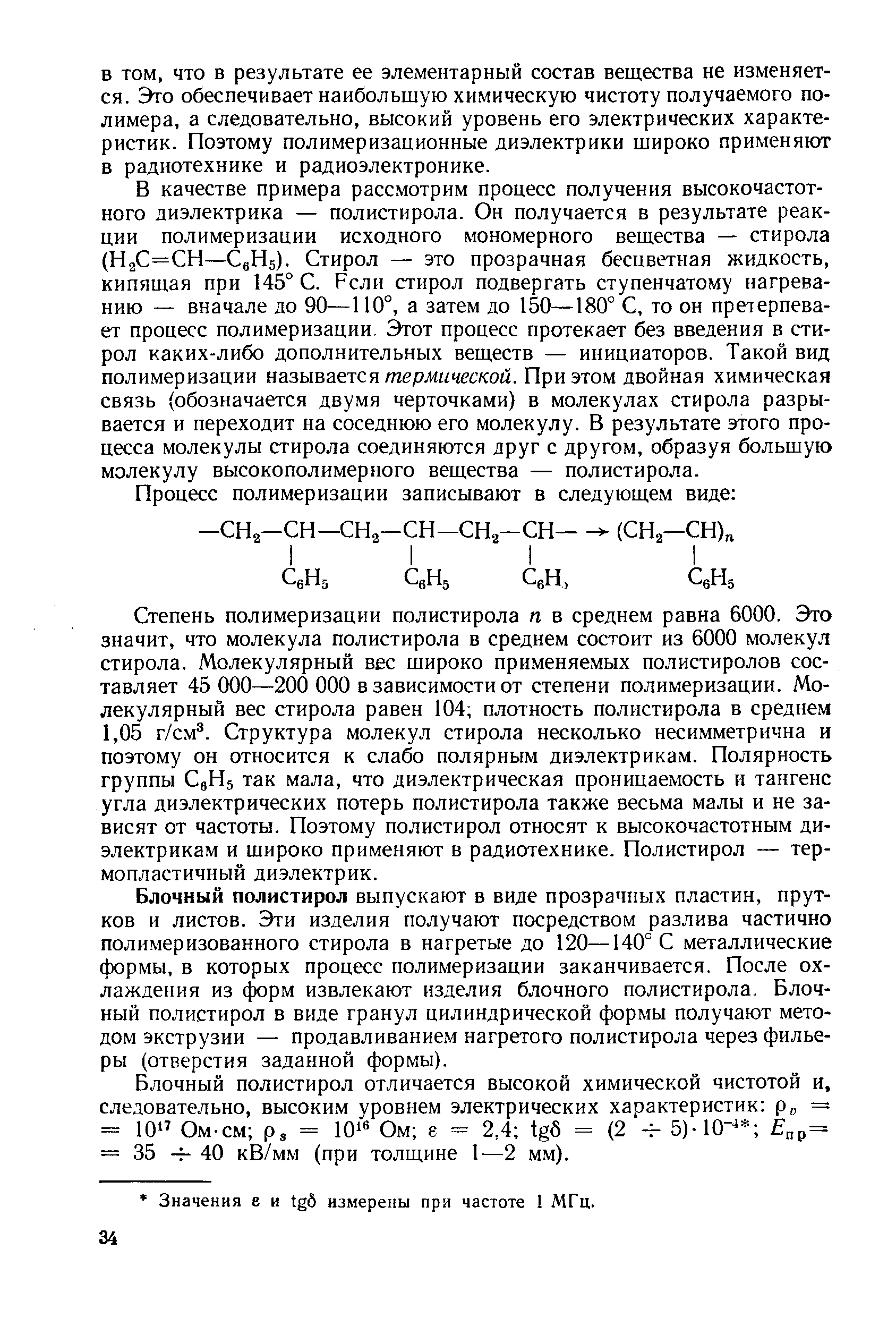 В качестве примера рассмотрим процесс получения высокочастотного диэлектрика — полистирола. Он получается в результате реакции полимеризации исходного мономерного вещества — стирола (Н2С=СН— gHs). Стирол — это прозрачная бесцветная жидкость, кипящая при 145° С. Рели стирол подвергать ступенчатому нагреванию — вначале до 90—110°, а затем до 150—180° С, то он претерпевает процесс полимеризации. Этот процесс протекает без введения в стирол каких-либо дополнительных веществ — инициаторов. Такой вид полимеризации называется термической. При этом двойная химическая связь (обозначается двумя черточками) в молекулах стирола разрывается и переходит на соседнюю его молекулу. В результате этого процесса молекулы стирола соединяются друг с другом, образуя большую молекулу высокополимерного вещества — полистирола.
