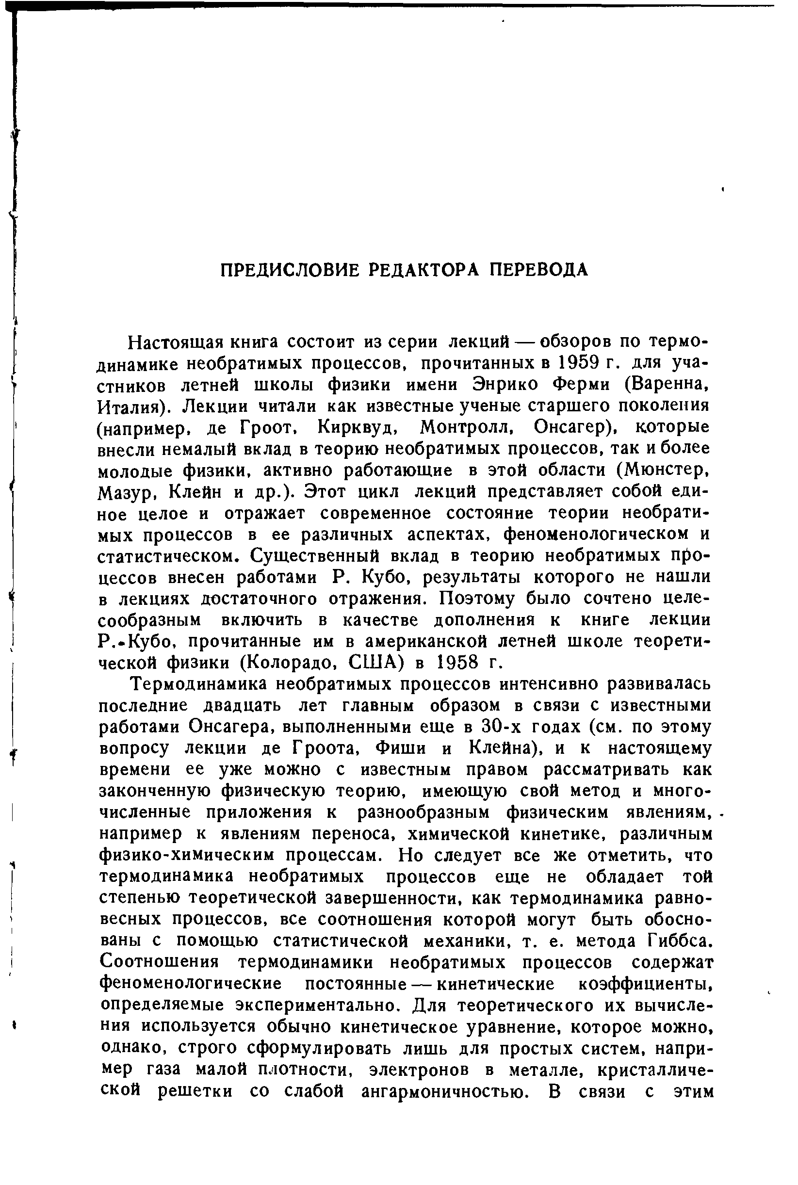 Настоящая книга состоит из серии лекций — обзоров по термодинамике необратимых процессов, прочитанных в 1959 г. для участников летней школы физики имени Энрико Ферми (Варенна, Италия). Лекции читали как известные ученые старшего поколения (например, де Гроот, Кирквуд, Монтролл, Онсагер), которые внесли немалый вклад в теорию необратимых процессов, так и более молодые физики, активно работающие в этой области (Мюнстер, Мазур, Клейн и др.). Этот цикл лекций представляет собой единое целое и отражает современное состояние теории необратимых процессов в ее различных аспектах, феноменологическом и статистическом. Существенный вклад в теорию необратимых п()о-цессов внесен работами Р. Кубо, результаты которого не нашли в лекциях достаточного отражения. Поэтому было сочтено целесообразным включить в качестве дополнения к книге лекции Р.-Кубо, прочитанные им в американской летней школе теоретической физики (Колорадо, США) в 1958 г.
