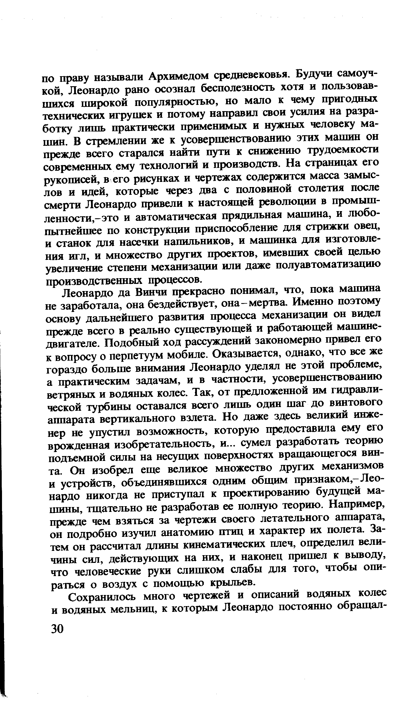 Леонардо да Винчи прекрасно понимал, что, пока машина не заработала, она бездействует, она-мертва. Именно поэтому основу дальнейшего развития процесса механизации он видел прежде всего в реально существующей и работающей машине-двигателе. Подобный ход рассуждений закономерно привел его к вопросу о перпетуум мобиле. Оказывается, однако, что все же гораздо больше внимания Леонардо уделял не этой проблеме, а практическим задачам, и в частности, усовершенствованию ветряных и водяньк колес. Так, от предложенной им гидравли-теской турбины оставался всего лишь один шаг до винтового аппарата вертикального взлета. Но даже здесь великий инженер не упустил возможность, которую предоставила ему его врожденная изобретательность, и... сумел разработать теорию подъемной силы на несущих поверхностях вращающегося винта. Он изобрел еще великое множество других механизмов и устройств, объединявшихся одним общим признаком,-Леонардо никогда не приступал к проектированию будущей машины, тщательно не разработав ее полную теорию. Например, прежде чем взяться за чертежи своего летательного аппарата, он подробно изучил анатомию птиц и характер их полета. Затем он рассчитал длины кинематических плеч, определил величины сил, действующих на них, и наконец пришел к выводу, что человеческие руки слишком слабы для того, чтобы опираться о воздух с помощью крыльев.
