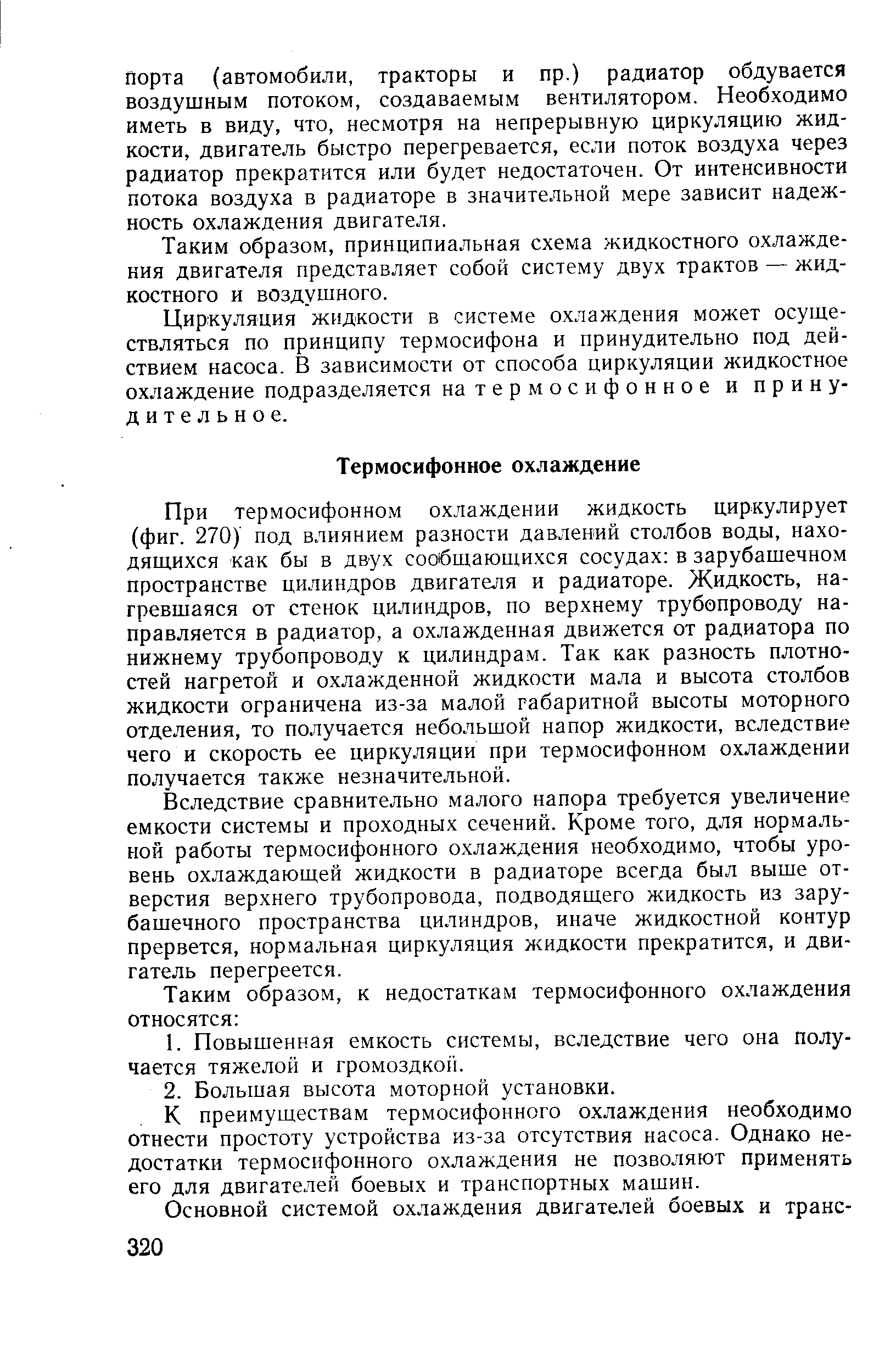 При термосифонном охлаждении жидкость циркулирует (фиг. 270) под влиянием разности давлений столбов воды, находящихся как бы в двух сообщающихся сосудах в зарубашечном пространстве цилиндров двигателя и радиаторе. Жидкость, нагревшаяся от стенок цилиндров, по верхнему трубопроводу направляется в радиатор, а охлажденная движется от радиатора по нижнему трубопроводу к цилиндрам. Так как разность плотностей нагретой и охлажденной жидкости мала и высота столбов жидкости ограничена из-за малой габаритной высоты моторного отделения, то получается небольшой напор жидкости, вследствие чего и скорость ее циркуляции при термосифонном охлаждении получается также незначительной.
