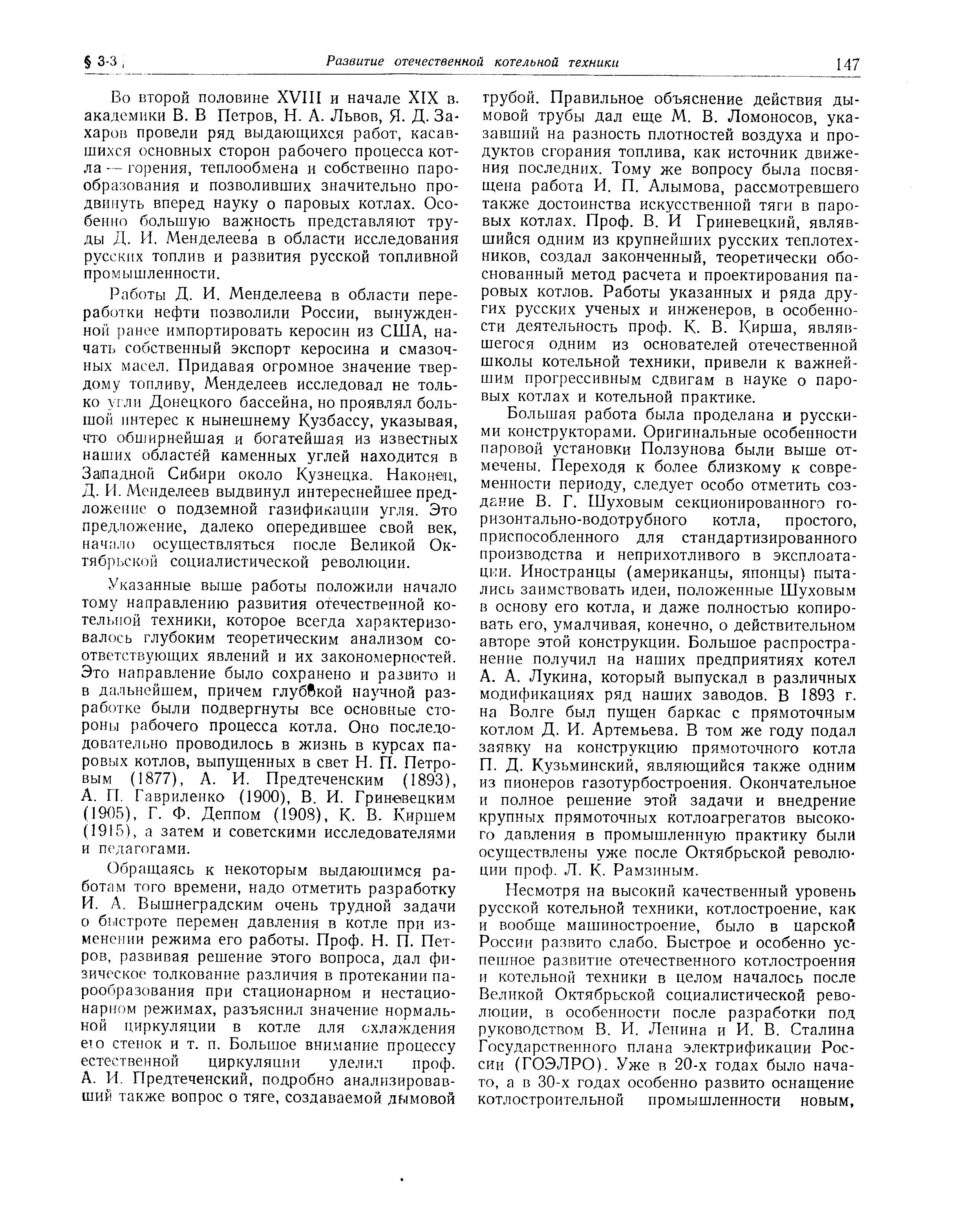 Во второй половине XVIII и начале XIX в. академики В. В Петров, Н. А. Львов, Я. Д- Захаров провели ряд выдающихся работ, касавшихся основных сторон рабочего процесса котла — горения, теплообмена и собственно парообразования и позволивших значительно продвинуть вперед науку о паровых котлах. Особенно большую важность представляют труды Д. И. Менделеева в области исследования русских топлив и развития русской топливной промышленности.
