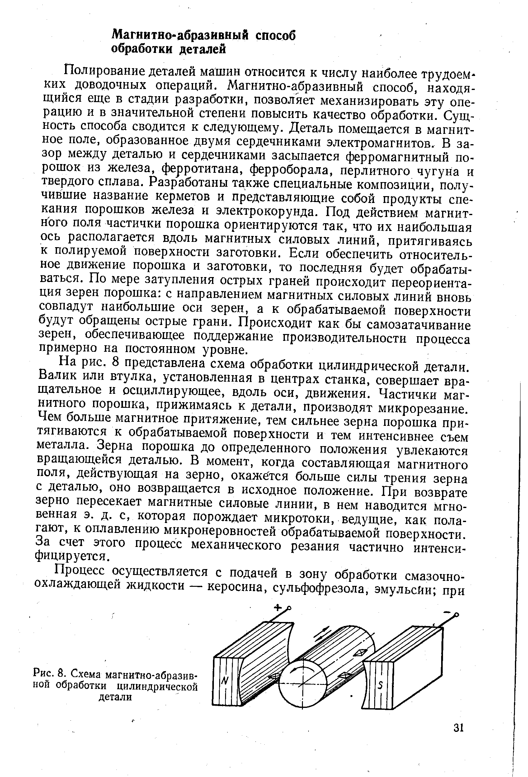 Полирование деталей машин относится к числу наиболее трудоемких доводочных операций. Магнитно-абразивный способ, находящийся еще в стадии разработки, позволяет механизировать эту операцию и в значительной степени повысить качество обработки. Сущность способа сводится к следующему. Деталь помещается в магнитное поле, образованное двумя сердечниками электромагнитов. В зазор между деталью и сердечниками засыпается ферромагнитный порошок из железа, ферротитана, ферроборала, перлитного чугуна и твердого сплава. Разработаны также специальные композиции, получившие название керметов и представляющие собой продукты спекания порошков железа и электрокорунда. Под действием магнитного поля частички порошка ориентируются так, что их наибольшая ось располагается вдоль магнитных силовых линий, притягиваясь к полируемой поверхности заготовки. Если обеспечить относительное движение порошка и заготовки, то последняя будет обрабатываться. По мере затупления острых граней происходит переориентация зерен порошка с направлением магнитных силовых линий вновь совпадут наибольшие оси зерен, а к обрабатываемой поверхности будут обращены острые грани. Происходит как бы самозатачивание зерен, обеспечивающее поддержание производительности процесса примерно на постоянном уровне.
