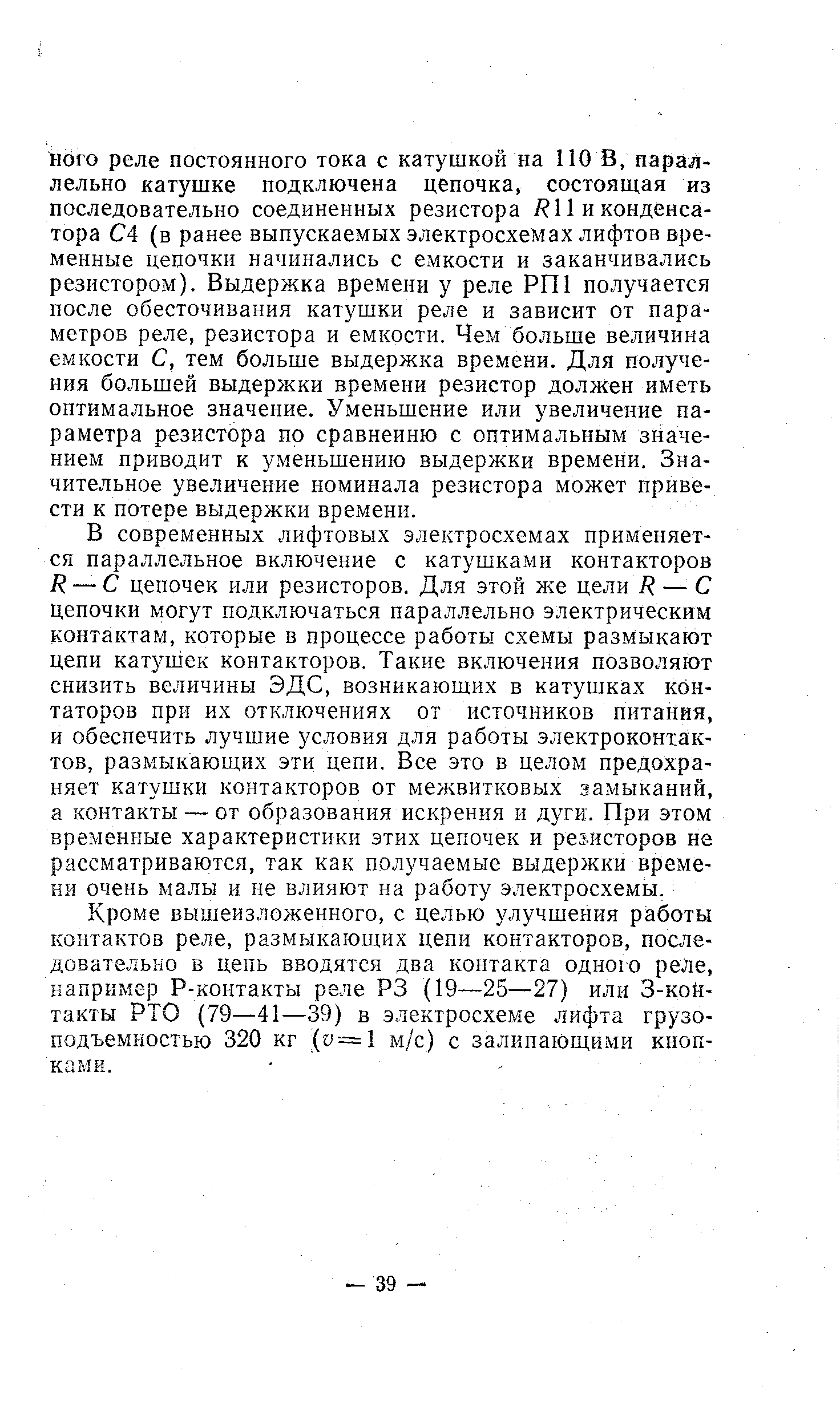 В современных лифтовых электросхемах применяется параллельное включение с катушками контакторов R — С цепочек или резисторов. Для этой же цели R — С цепочки могут подключаться параллельно электрическим контактам, которые в процессе работы схемы размыкают цепи катушек контакторов. Такие включения позволяют снизить величины ЭДС, возникающих в катушках кон-таторов при их отключениях от источников питания, и обеспечить лучшие условия для работы электроконта1к-тов, размыкающих эти цепи. Все это в целом предохраняет катушки контакторов от межвитковых замыканий, а контакты — от образования искрения и дуги. При этом временные характеристики этих цепочек и резисторов не рассматриваются, так как получаемые выдержки времени очень малы и не влияют на работу электросхемы.
