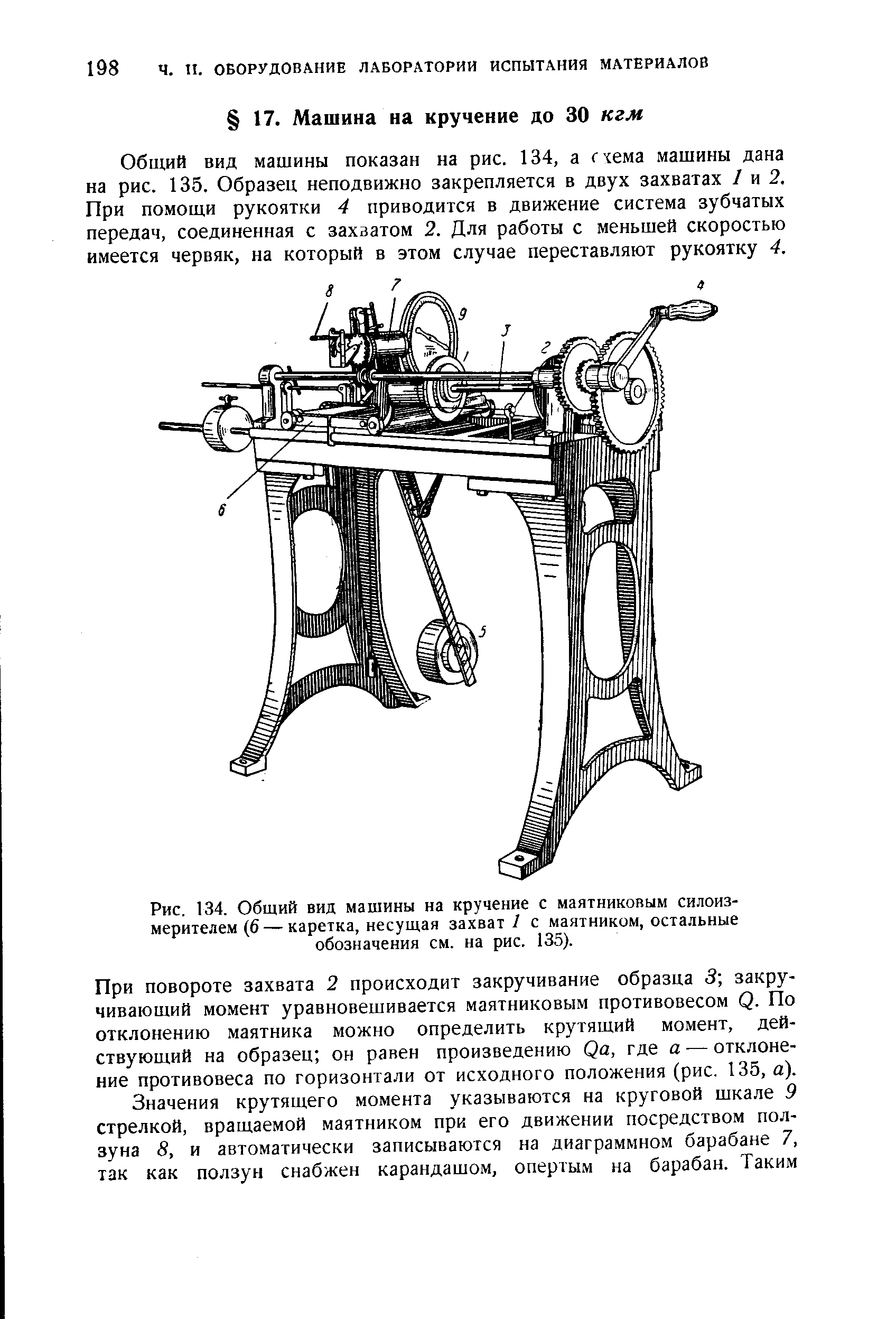 Общий вид машины показан на рис. 134, а г-сема машины дана на рис. 135. Образец неподвижно закрепляется в двух захватах / и 2. При помощи рукоятки 4 приводится в движение система зубчатых передач, соединенная с захватом 2. Для работы с меньшей скоростью имеется червяк, на который в этом случае переставляют рукоятку 4.
