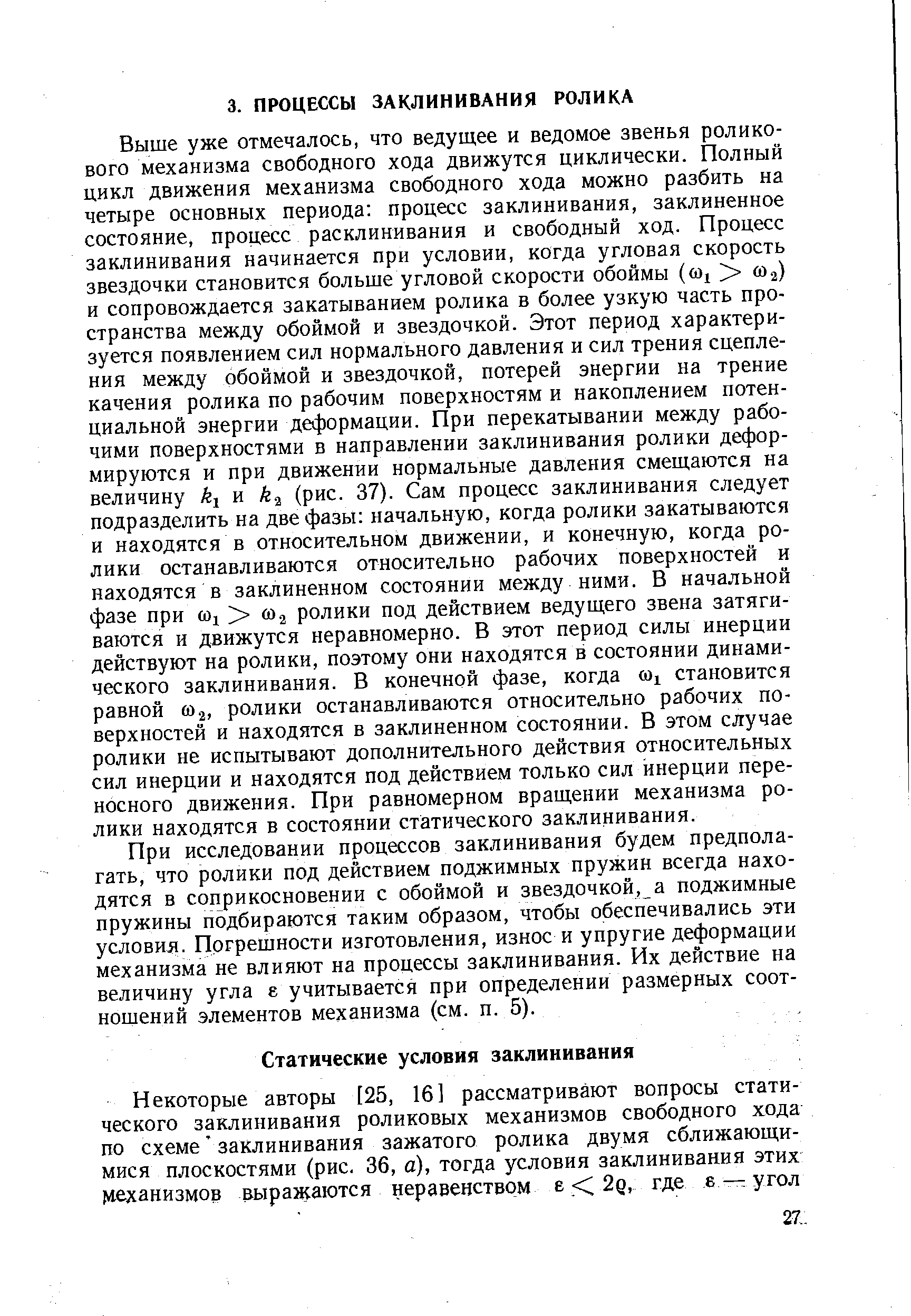 Выше уже отмечалось, что ведущее и ведомое звенья роликового механизма свободного хода движутся циклически. Полный цикл движения механизма свободного хода можно разбить на четыре основных периода процесс заклинивания, заклиненное состояние, процесс расклинивания и свободный ход. Процесс заклинивания начинается при условии, когда угловая скорость звездочки становится больше угловой скорости обоймы ((О1 ] ( 2) и сопровождается закатыванием ролика в более узкую часть пространства между обоймой и звездочкой. Этот период характеризуется появлением сил нормального давления и сил трения сцепления между обоймой и звездочкой, потерей энергии на трение качения ролика по рабочим поверхностям и накоплением потенциальной энергии деформации. При перекатывании между рабочими поверхностями в направлении заклинивания ролики деформируются и при движении нормальные давления смещаются на величину и к (рис. 37). Сам процесс заклинивания следует подразделить на две фазы начальную, когда ролики закатываются и находятся в относительном движении, и конечную, когда ролики останавливаются относительно рабочих поверхностей и находятся в заклиненном состоянии между ними. В начальной фазе при а ролики под действием ведущего звена затягиваются и движутся неравномерно. В этот период силы инерции действуют на ролики, поэтому они находятся в состоянии динамического заклинивания. В конечной фазе, когда (о становится равной 2, ролики останавливаются относительно рабочих поверхностей и находятся в заклиненном состоянии. В этом случае ролики не испытывают дополнительного действия относительных сил инерции и находятся под действием только сил инерции переносного движения. При равномерном вращении механизма ролики находятся в состоянии статического заклинивания.
